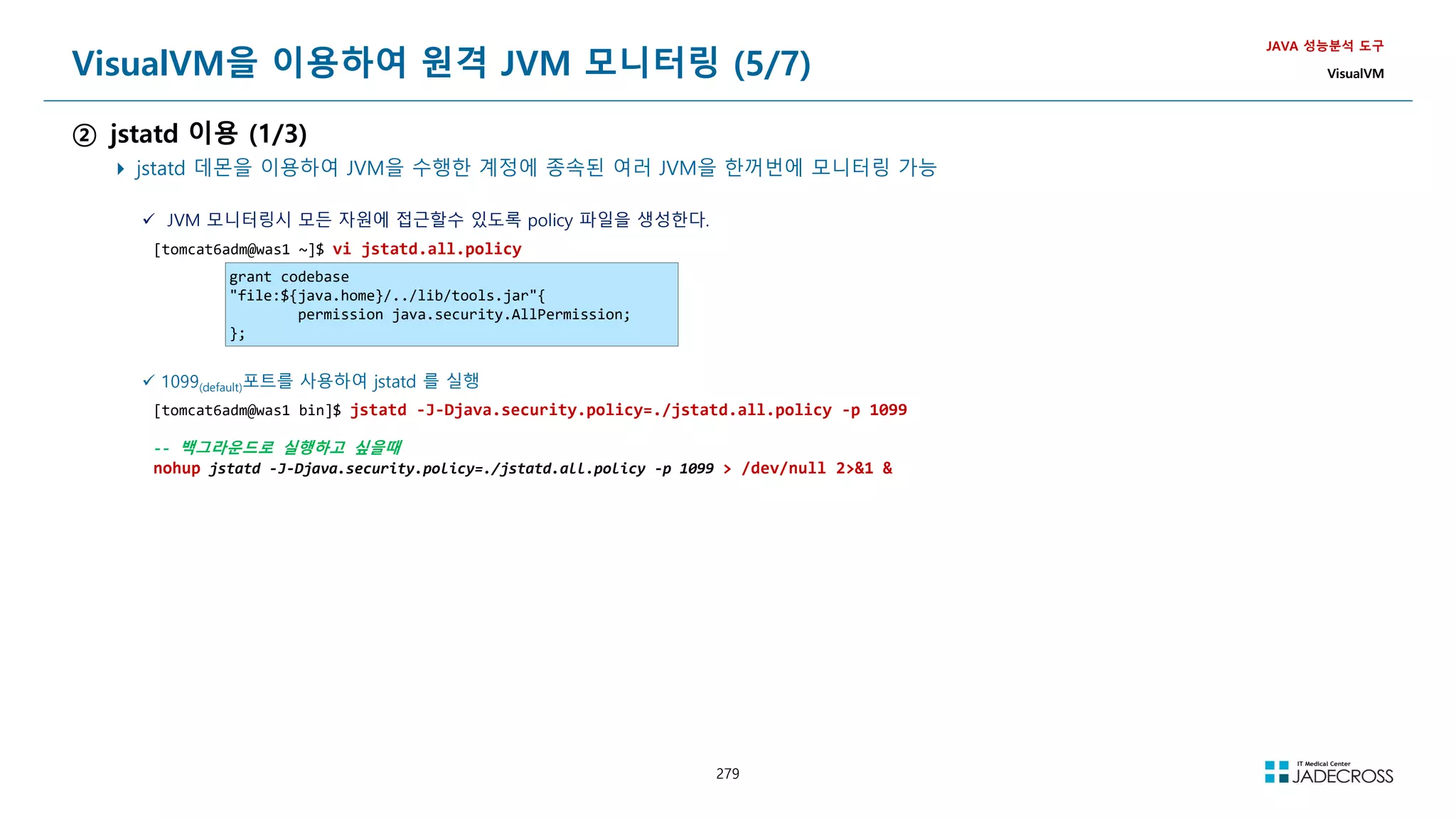 279
VisualVM을 이용하여 원격 JVM 모니터링 (5/7)
② jstatd 이용 (1/3)
 jstatd 데몬을 이용하여 JVM을 수행한 계정에 종속된 여러 JVM을 한꺼번에 모니터링 가능
JAVA 성능분석 도구
VisualVM
 JVM 모니터링시 모든 자원에 접근할수 있도록 policy 파일을 생성한다.
[tomcat6adm@was1 ~]$ vi jstatd.all.policy
grant codebase
file:${java.home}/../lib/tools.jar{
permission java.security.AllPermission;
};
 1099(default)포트를 사용하여 jstatd 를 실행
[tomcat6adm@was1 bin]$ jstatd -J-Djava.security.policy=./jstatd.all.policy -p 1099
-- 백그라운드로 실행하고 싶을때
nohup jstatd -J-Djava.security.policy=./jstatd.all.policy -p 1099  /dev/null 21 
 