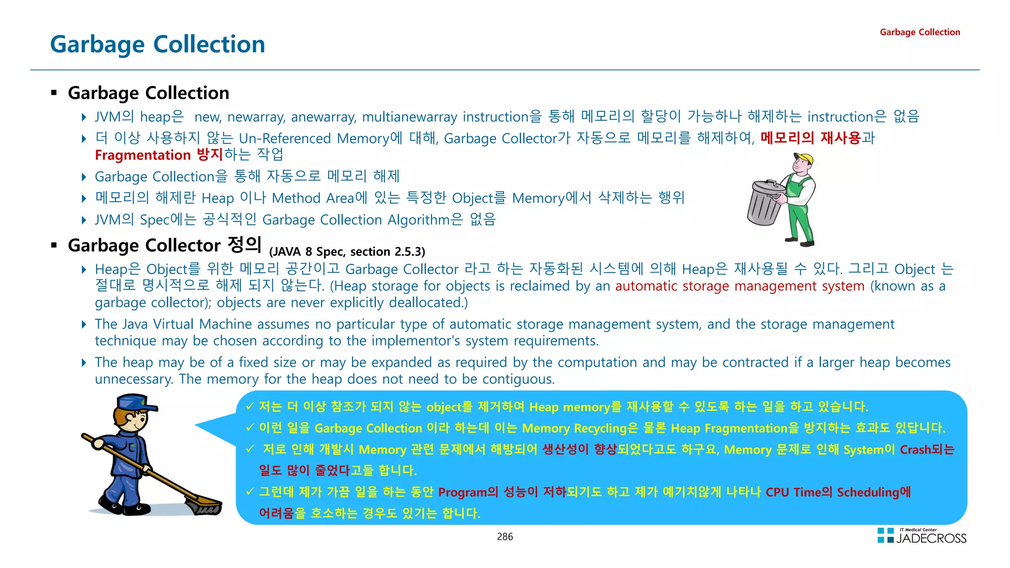 286
Garbage Collection
 Garbage Collection
 JVM의 heap은 new, newarray, anewarray, multianewarray instruction을 통해 메모리의 할당이 가능하나 해제하는 instruction은 없음
 더 이상 사용하지 않는 Un-Referenced Memory에 대해, Garbage Collector가 자동으로 메모리를 해제하여, 메모리의 재사용과
Fragmentation 방지하는 작업
 Garbage Collection을 통해 자동으로 메모리 해제
 메모리의 해제란 Heap 이나 Method Area에 있는 특정한 Object를 Memory에서 삭제하는 행위
 JVM의 Spec에는 공식적인 Garbage Collection Algorithm은 없음
 Garbage Collector 정의 (JAVA 8 Spec, section 2.5.3)
 Heap은 Object를 위한 메모리 공간이고 Garbage Collector 라고 하는 자동화된 시스템에 의해 Heap은 재사용될 수 있다. 그리고 Object 는
절대로 명시적으로 해제 되지 않는다. (Heap storage for objects is reclaimed by an automatic storage management system (known as a
garbage collector); objects are never explicitly deallocated.)
 The Java Virtual Machine assumes no particular type of automatic storage management system, and the storage management
technique may be chosen according to the implementor's system requirements.
 The heap may be of a fixed size or may be expanded as required by the computation and may be contracted if a larger heap becomes
unnecessary. The memory for the heap does not need to be contiguous.
Garbage Collection
 저는 더 이상 참조가 되지 않는 object를 제거하여 Heap memory를 재사용할 수 있도록 하는 일을 하고 있습니다.
 이런 일을 Garbage Collection 이라 하는데 이는 Memory Recycling은 물론 Heap Fragmentation을 방지하는 효과도 있답니다.
 저로 인해 개발시 Memory 관련 문제에서 해방되어 생산성이 향상되었다고도 하구요, Memory 문제로 인해 System이 Crash되는
일도 많이 줄었다고들 합니다.
 그런데 제가 가끔 일을 하는 동안 Program의 성능이 저하되기도 하고 제가 예기치않게 나타나 CPU Time의 Scheduling에
어려움을 호소하는 경우도 있기는 합니다.
 
