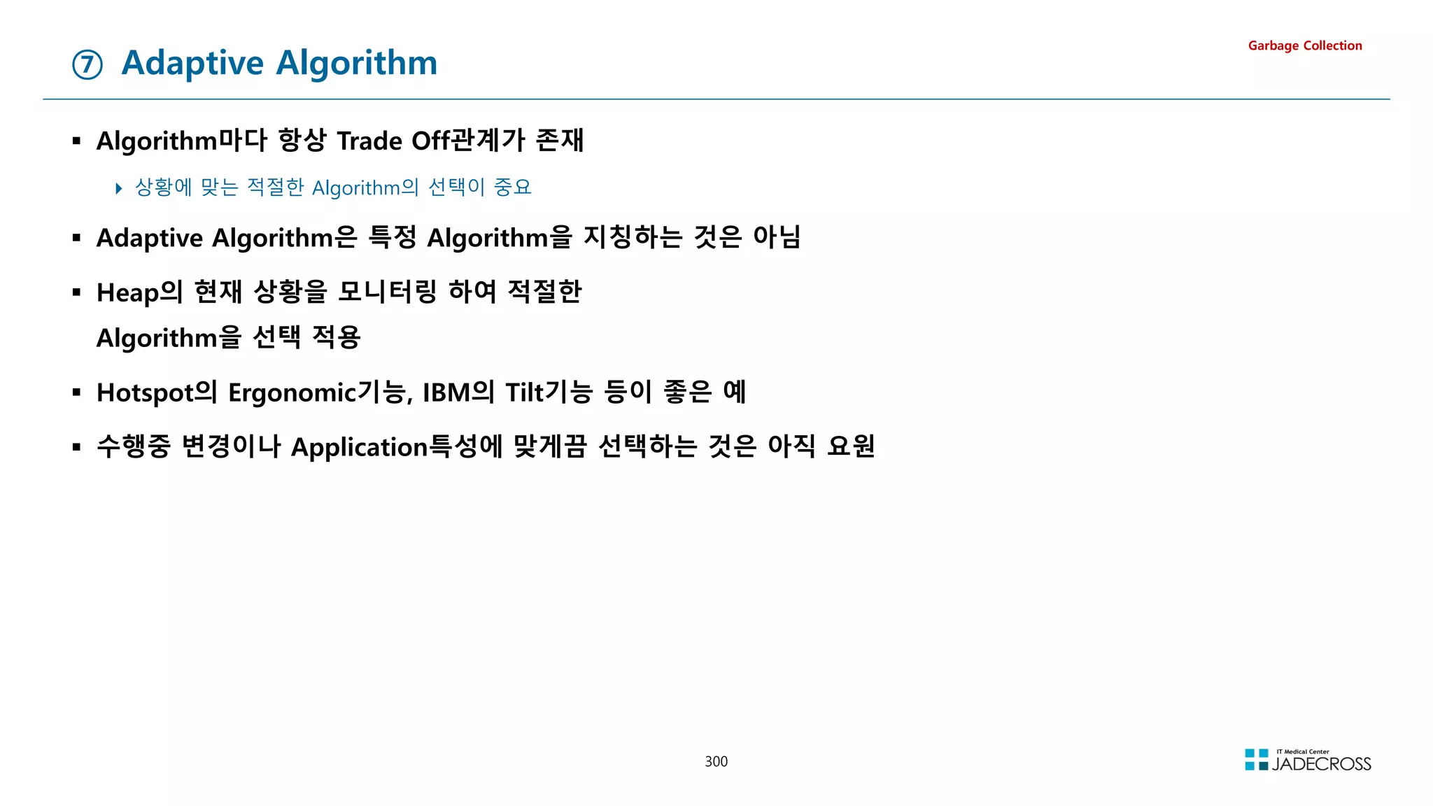 300
⑦ Adaptive Algorithm
 Algorithm마다 항상 Trade Off관계가 존재
 상황에 맞는 적절한 Algorithm의 선택이 중요
 Adaptive Algorithm은 특정 Algorithm을 지칭하는 것은 아님
 Heap의 현재 상황을 모니터링 하여 적절한
Algorithm을 선택 적용
 Hotspot의 Ergonomic기능, IBM의 Tilt기능 등이 좋은 예
 수행중 변경이나 Application특성에 맞게끔 선택하는 것은 아직 요원
Garbage Collection
 