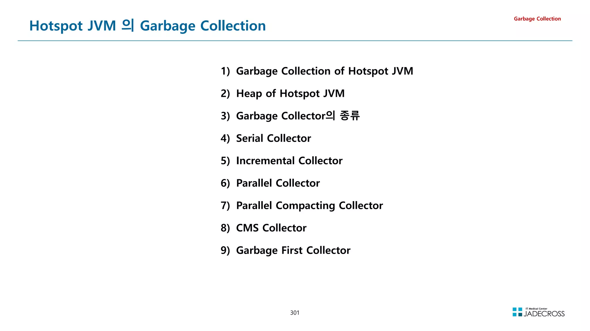 301
Hotspot JVM 의 Garbage Collection
Garbage Collection
1) Garbage Collection of Hotspot JVM
2) Heap of Hotspot JVM
3) Garbage Collector의 종류
4) Serial Collector
5) Incremental Collector
6) Parallel Collector
7) Parallel Compacting Collector
8) CMS Collector
9) Garbage First Collector
 