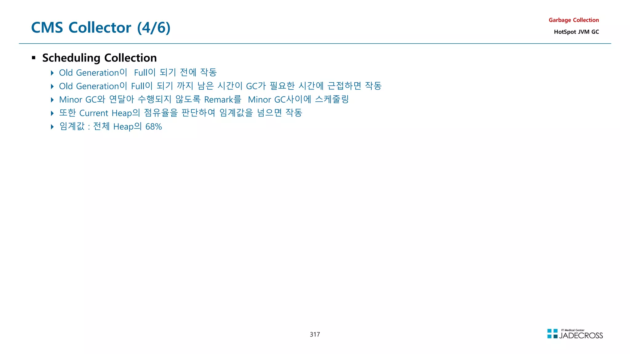 317
CMS Collector (4/6)
 Scheduling Collection
 Old Generation이 Full이 되기 전에 작동
 Old Generation이 Full이 되기 까지 남은 시간이 GC가 필요한 시간에 근접하면 작동
 Minor GC와 연달아 수행되지 않도록 Remark를 Minor GC사이에 스케줄링
 또한 Current Heap의 점유율을 판단하여 임계값을 넘으면 작동
 임계값 : 전체 Heap의 68%
Garbage Collection
HotSpot JVM GC
 