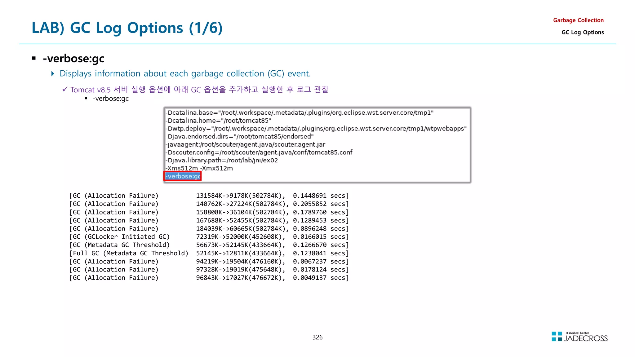 326
LAB) GC Log Options (1/6)
 -verbose:gc
 Displays information about each garbage collection (GC) event.
Garbage Collection
GC Log Options
 Tomcat v8.5 서버 실행 옵션에 아래 GC 옵션을 추가하고 실행한 후 로그 관찰
 -verbose:gc
[GC (Allocation Failure) 131584K-9178K(502784K), 0.1448691 secs]
[GC (Allocation Failure) 140762K-27224K(502784K), 0.2055852 secs]
[GC (Allocation Failure) 158808K-36104K(502784K), 0.1789760 secs]
[GC (Allocation Failure) 167688K-52455K(502784K), 0.1289453 secs]
[GC (Allocation Failure) 184039K-60665K(502784K), 0.0896248 secs]
[GC (GCLocker Initiated GC) 72319K-52000K(452608K), 0.0166015 secs]
[GC (Metadata GC Threshold) 56673K-52145K(433664K), 0.1266670 secs]
[Full GC (Metadata GC Threshold) 52145K-12811K(433664K), 0.1238041 secs]
[GC (Allocation Failure) 94219K-19504K(476160K), 0.0067237 secs]
[GC (Allocation Failure) 97328K-19019K(475648K), 0.0178124 secs]
[GC (Allocation Failure) 96843K-17027K(476672K), 0.0049137 secs]
 