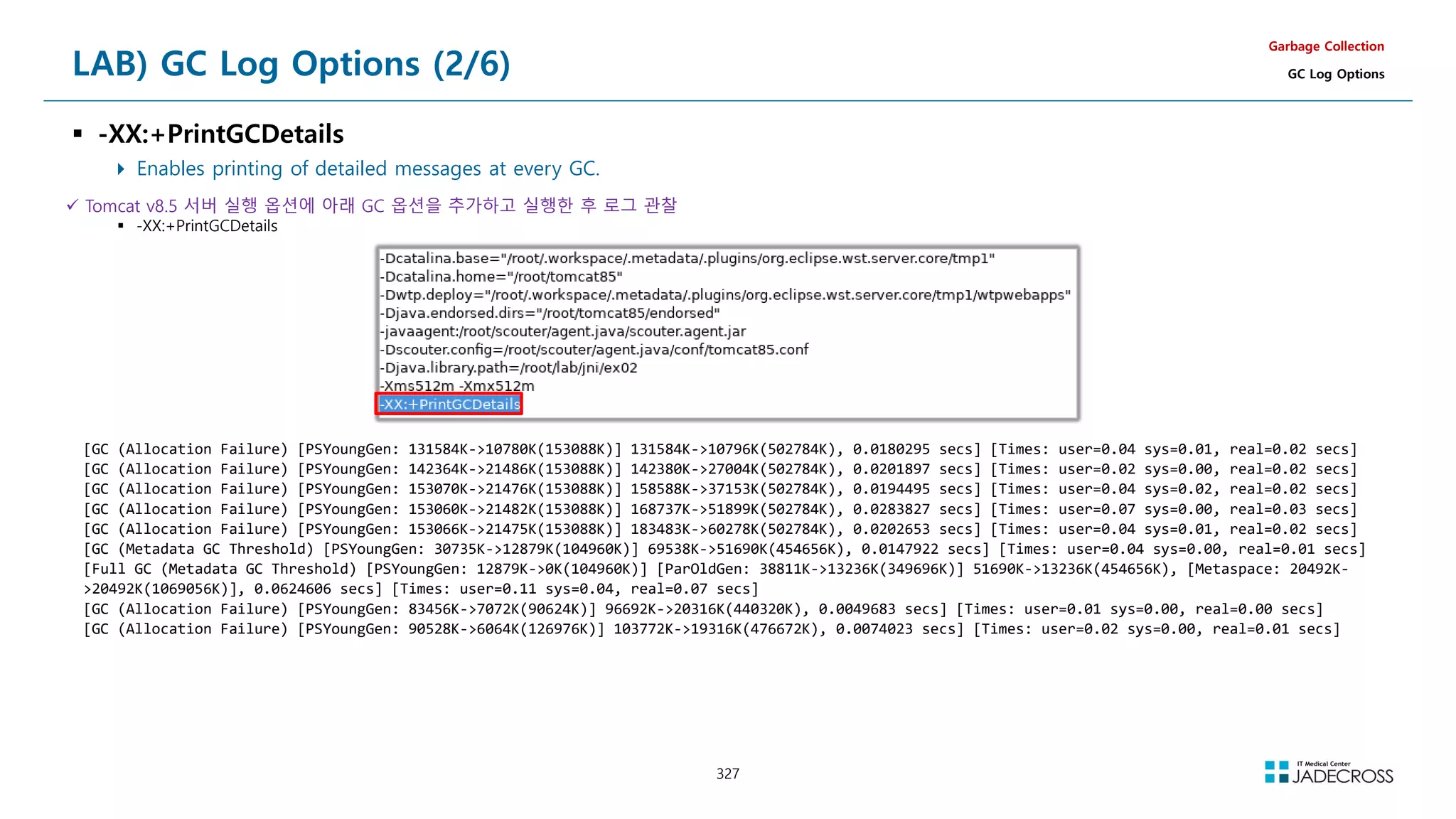 327
LAB) GC Log Options (2/6)
 -XX:+PrintGCDetails
 Enables printing of detailed messages at every GC.
Garbage Collection
GC Log Options
 Tomcat v8.5 서버 실행 옵션에 아래 GC 옵션을 추가하고 실행한 후 로그 관찰
 -XX:+PrintGCDetails
[GC (Allocation Failure) [PSYoungGen: 131584K-10780K(153088K)] 131584K-10796K(502784K), 0.0180295 secs] [Times: user=0.04 sys=0.01, real=0.02 secs]
[GC (Allocation Failure) [PSYoungGen: 142364K-21486K(153088K)] 142380K-27004K(502784K), 0.0201897 secs] [Times: user=0.02 sys=0.00, real=0.02 secs]
[GC (Allocation Failure) [PSYoungGen: 153070K-21476K(153088K)] 158588K-37153K(502784K), 0.0194495 secs] [Times: user=0.04 sys=0.02, real=0.02 secs]
[GC (Allocation Failure) [PSYoungGen: 153060K-21482K(153088K)] 168737K-51899K(502784K), 0.0283827 secs] [Times: user=0.07 sys=0.00, real=0.03 secs]
[GC (Allocation Failure) [PSYoungGen: 153066K-21475K(153088K)] 183483K-60278K(502784K), 0.0202653 secs] [Times: user=0.04 sys=0.01, real=0.02 secs]
[GC (Metadata GC Threshold) [PSYoungGen: 30735K-12879K(104960K)] 69538K-51690K(454656K), 0.0147922 secs] [Times: user=0.04 sys=0.00, real=0.01 secs]
[Full GC (Metadata GC Threshold) [PSYoungGen: 12879K-0K(104960K)] [ParOldGen: 38811K-13236K(349696K)] 51690K-13236K(454656K), [Metaspace: 20492K-
20492K(1069056K)], 0.0624606 secs] [Times: user=0.11 sys=0.04, real=0.07 secs]
[GC (Allocation Failure) [PSYoungGen: 83456K-7072K(90624K)] 96692K-20316K(440320K), 0.0049683 secs] [Times: user=0.01 sys=0.00, real=0.00 secs]
[GC (Allocation Failure) [PSYoungGen: 90528K-6064K(126976K)] 103772K-19316K(476672K), 0.0074023 secs] [Times: user=0.02 sys=0.00, real=0.01 secs]
 