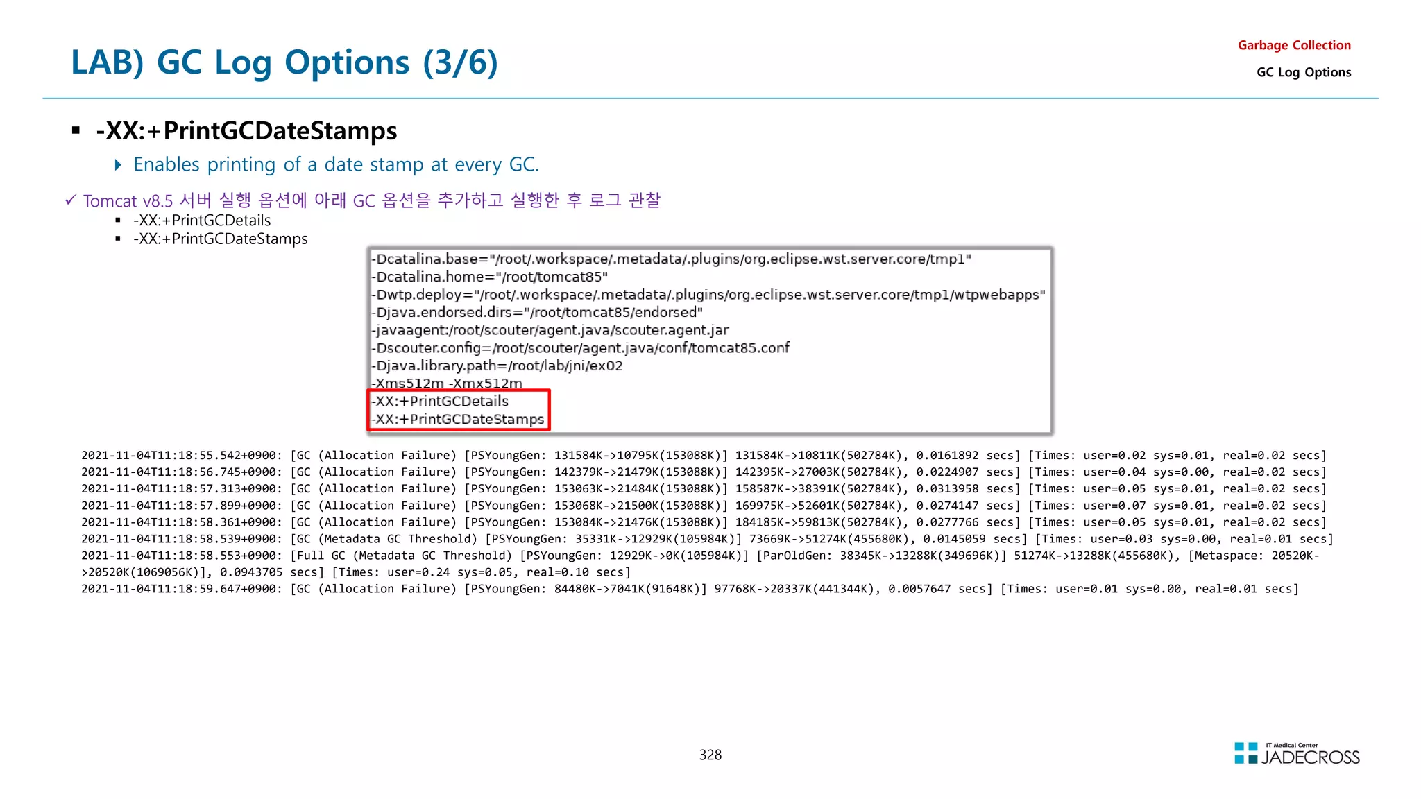 328
LAB) GC Log Options (3/6)
 -XX:+PrintGCDateStamps
 Enables printing of a date stamp at every GC.
Garbage Collection
GC Log Options
 Tomcat v8.5 서버 실행 옵션에 아래 GC 옵션을 추가하고 실행한 후 로그 관찰
 -XX:+PrintGCDetails
 -XX:+PrintGCDateStamps
2021-11-04T11:18:55.542+0900: [GC (Allocation Failure) [PSYoungGen: 131584K-10795K(153088K)] 131584K-10811K(502784K), 0.0161892 secs] [Times: user=0.02 sys=0.01, real=0.02 secs]
2021-11-04T11:18:56.745+0900: [GC (Allocation Failure) [PSYoungGen: 142379K-21479K(153088K)] 142395K-27003K(502784K), 0.0224907 secs] [Times: user=0.04 sys=0.00, real=0.02 secs]
2021-11-04T11:18:57.313+0900: [GC (Allocation Failure) [PSYoungGen: 153063K-21484K(153088K)] 158587K-38391K(502784K), 0.0313958 secs] [Times: user=0.05 sys=0.01, real=0.02 secs]
2021-11-04T11:18:57.899+0900: [GC (Allocation Failure) [PSYoungGen: 153068K-21500K(153088K)] 169975K-52601K(502784K), 0.0274147 secs] [Times: user=0.07 sys=0.01, real=0.02 secs]
2021-11-04T11:18:58.361+0900: [GC (Allocation Failure) [PSYoungGen: 153084K-21476K(153088K)] 184185K-59813K(502784K), 0.0277766 secs] [Times: user=0.05 sys=0.01, real=0.02 secs]
2021-11-04T11:18:58.539+0900: [GC (Metadata GC Threshold) [PSYoungGen: 35331K-12929K(105984K)] 73669K-51274K(455680K), 0.0145059 secs] [Times: user=0.03 sys=0.00, real=0.01 secs]
2021-11-04T11:18:58.553+0900: [Full GC (Metadata GC Threshold) [PSYoungGen: 12929K-0K(105984K)] [ParOldGen: 38345K-13288K(349696K)] 51274K-13288K(455680K), [Metaspace: 20520K-
20520K(1069056K)], 0.0943705 secs] [Times: user=0.24 sys=0.05, real=0.10 secs]
2021-11-04T11:18:59.647+0900: [GC (Allocation Failure) [PSYoungGen: 84480K-7041K(91648K)] 97768K-20337K(441344K), 0.0057647 secs] [Times: user=0.01 sys=0.00, real=0.01 secs]
 
