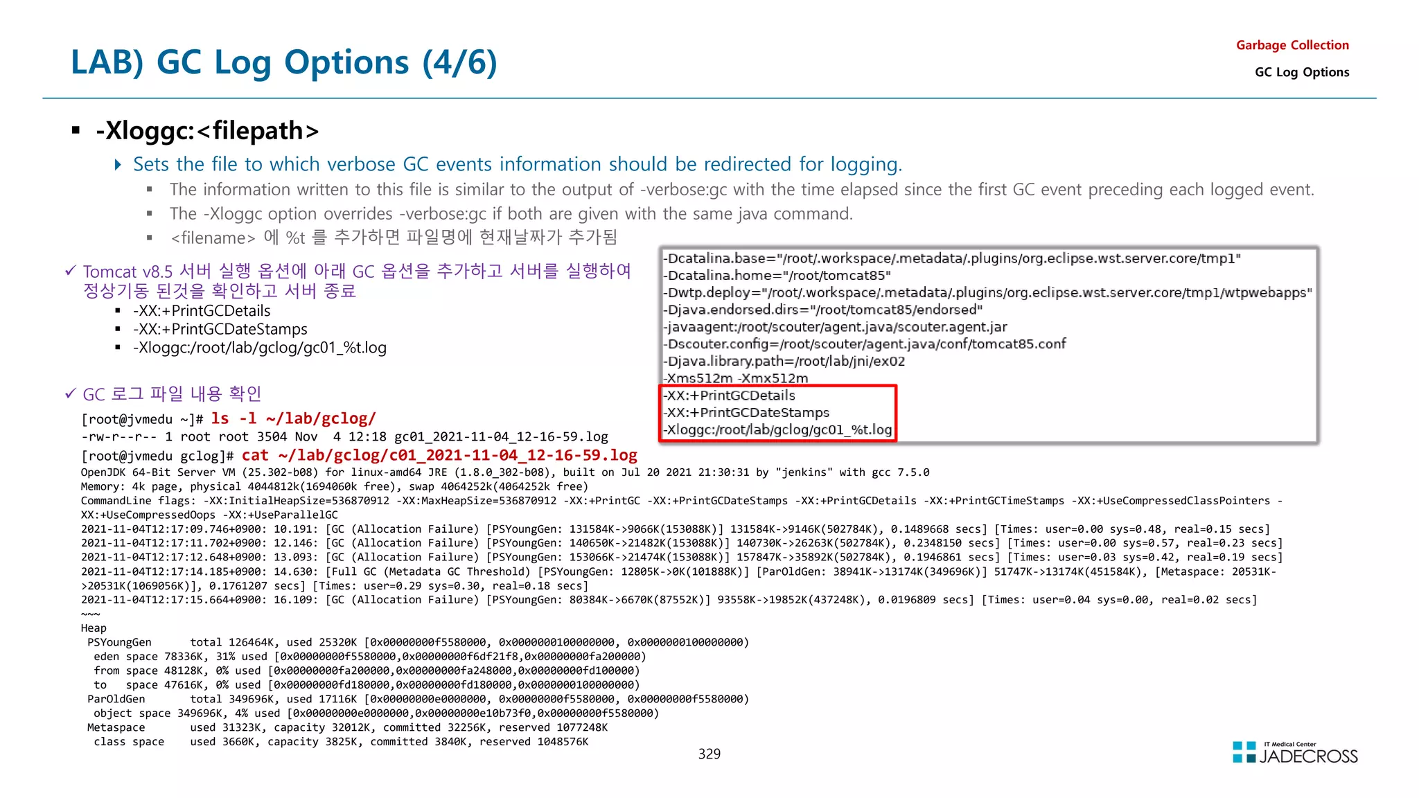 329
LAB) GC Log Options (4/6)
 -Xloggc:filepath
 Sets the file to which verbose GC events information should be redirected for logging.
 The information written to this file is similar to the output of -verbose:gc with the time elapsed since the first GC event preceding each logged event.
 The -Xloggc option overrides -verbose:gc if both are given with the same java command.
 filename 에 %t 를 추가하면 파일명에 현재날짜가 추가됨
Garbage Collection
GC Log Options
 Tomcat v8.5 서버 실행 옵션에 아래 GC 옵션을 추가하고 서버를 실행하여
정상기동 된것을 확인하고 서버 종료
 -XX:+PrintGCDetails
 -XX:+PrintGCDateStamps
 -Xloggc:/root/lab/gclog/gc01_%t.log
 GC 로그 파일 내용 확인
[root@jvmedu ~]# ls -l ~/lab/gclog/
-rw-r--r-- 1 root root 3504 Nov 4 12:18 gc01_2021-11-04_12-16-59.log
[root@jvmedu gclog]# cat ~/lab/gclog/c01_2021-11-04_12-16-59.log
OpenJDK 64-Bit Server VM (25.302-b08) for linux-amd64 JRE (1.8.0_302-b08), built on Jul 20 2021 21:30:31 by jenkins with gcc 7.5.0
Memory: 4k page, physical 4044812k(1694060k free), swap 4064252k(4064252k free)
CommandLine flags: -XX:InitialHeapSize=536870912 -XX:MaxHeapSize=536870912 -XX:+PrintGC -XX:+PrintGCDateStamps -XX:+PrintGCDetails -XX:+PrintGCTimeStamps -XX:+UseCompressedClassPointers -
XX:+UseCompressedOops -XX:+UseParallelGC
2021-11-04T12:17:09.746+0900: 10.191: [GC (Allocation Failure) [PSYoungGen: 131584K-9066K(153088K)] 131584K-9146K(502784K), 0.1489668 secs] [Times: user=0.00 sys=0.48, real=0.15 secs]
2021-11-04T12:17:11.702+0900: 12.146: [GC (Allocation Failure) [PSYoungGen: 140650K-21482K(153088K)] 140730K-26263K(502784K), 0.2348150 secs] [Times: user=0.00 sys=0.57, real=0.23 secs]
2021-11-04T12:17:12.648+0900: 13.093: [GC (Allocation Failure) [PSYoungGen: 153066K-21474K(153088K)] 157847K-35892K(502784K), 0.1946861 secs] [Times: user=0.03 sys=0.42, real=0.19 secs]
2021-11-04T12:17:14.185+0900: 14.630: [Full GC (Metadata GC Threshold) [PSYoungGen: 12805K-0K(101888K)] [ParOldGen: 38941K-13174K(349696K)] 51747K-13174K(451584K), [Metaspace: 20531K-
20531K(1069056K)], 0.1761207 secs] [Times: user=0.29 sys=0.30, real=0.18 secs]
2021-11-04T12:17:15.664+0900: 16.109: [GC (Allocation Failure) [PSYoungGen: 80384K-6670K(87552K)] 93558K-19852K(437248K), 0.0196809 secs] [Times: user=0.04 sys=0.00, real=0.02 secs]
~~~
Heap
PSYoungGen total 126464K, used 25320K [0x00000000f5580000, 0x0000000100000000, 0x0000000100000000)
eden space 78336K, 31% used [0x00000000f5580000,0x00000000f6df21f8,0x00000000fa200000)
from space 48128K, 0% used [0x00000000fa200000,0x00000000fa248000,0x00000000fd100000)
to space 47616K, 0% used [0x00000000fd180000,0x00000000fd180000,0x0000000100000000)
ParOldGen total 349696K, used 17116K [0x00000000e0000000, 0x00000000f5580000, 0x00000000f5580000)
object space 349696K, 4% used [0x00000000e0000000,0x00000000e10b73f0,0x00000000f5580000)
Metaspace used 31323K, capacity 32012K, committed 32256K, reserved 1077248K
class space used 3660K, capacity 3825K, committed 3840K, reserved 1048576K
 