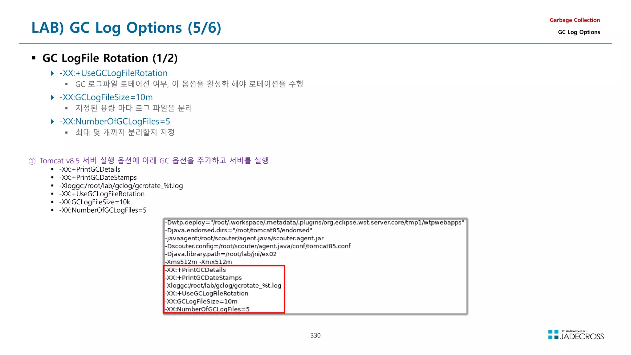 330
LAB) GC Log Options (5/6)
 GC LogFile Rotation (1/2)
 -XX:+UseGCLogFileRotation
 GC 로그파일 로테이션 여부, 이 옵션을 활성화 해야 로테이션을 수행
 -XX:GCLogFileSize=10m
 지정된 용량 마다 로그 파일을 분리
 -XX:NumberOfGCLogFiles=5
 최대 몇 개까지 분리할지 지정
Garbage Collection
GC Log Options
① Tomcat v8.5 서버 실행 옵션에 아래 GC 옵션을 추가하고 서버를 실행
 -XX:+PrintGCDetails
 -XX:+PrintGCDateStamps
 -Xloggc:/root/lab/gclog/gcrotate_%t.log
 -XX:+UseGCLogFileRotation
 -XX:GCLogFileSize=10k
 -XX:NumberOfGCLogFiles=5
 