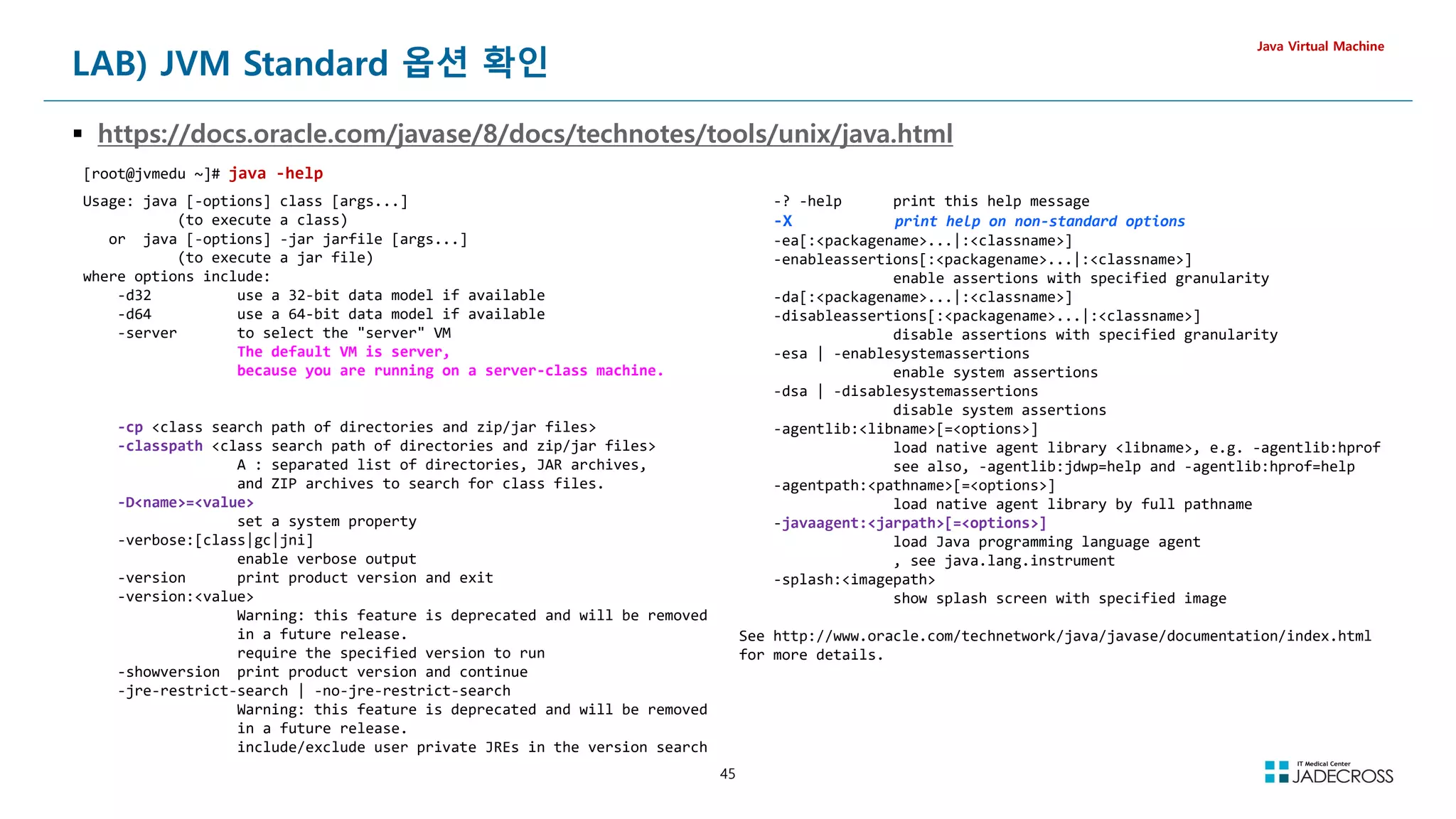 45
LAB) JVM Standard 옵션 확인
 https://docs.oracle.com/javase/8/docs/technotes/tools/unix/java.html
Java Virtual Machine
[root@jvmedu ~]# java -help
Usage: java [-options] class [args...]
(to execute a class)
or java [-options] -jar jarfile [args...]
(to execute a jar file)
where options include:
-d32 use a 32-bit data model if available
-d64 use a 64-bit data model if available
-server to select the server VM
The default VM is server,
because you are running on a server-class machine.
-cp class search path of directories and zip/jar files
-classpath class search path of directories and zip/jar files
A : separated list of directories, JAR archives,
and ZIP archives to search for class files.
-Dname=value
set a system property
-verbose:[class|gc|jni]
enable verbose output
-version print product version and exit
-version:value
Warning: this feature is deprecated and will be removed
in a future release.
require the specified version to run
-showversion print product version and continue
-jre-restrict-search | -no-jre-restrict-search
Warning: this feature is deprecated and will be removed
in a future release.
include/exclude user private JREs in the version search
-? -help print this help message
-X print help on non-standard options
-ea[:packagename...|:classname]
-enableassertions[:packagename...|:classname]
enable assertions with specified granularity
-da[:packagename...|:classname]
-disableassertions[:packagename...|:classname]
disable assertions with specified granularity
-esa | -enablesystemassertions
enable system assertions
-dsa | -disablesystemassertions
disable system assertions
-agentlib:libname[=options]
load native agent library libname, e.g. -agentlib:hprof
see also, -agentlib:jdwp=help and -agentlib:hprof=help
-agentpath:pathname[=options]
load native agent library by full pathname
-javaagent:jarpath[=options]
load Java programming language agent
, see java.lang.instrument
-splash:imagepath
show splash screen with specified image
See http://www.oracle.com/technetwork/java/javase/documentation/index.html
for more details.
 