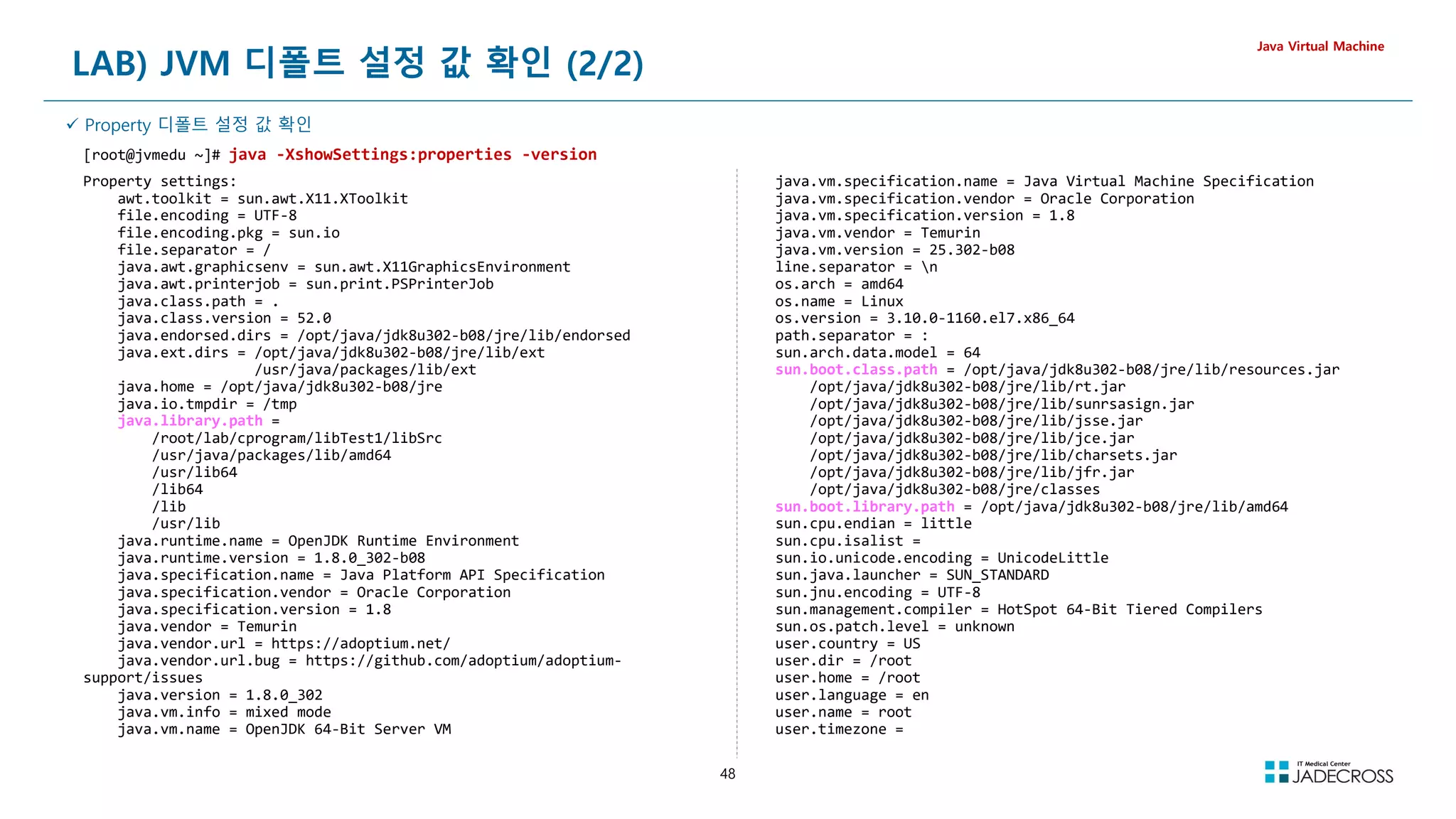 48
LAB) JVM 디폴트 설정 값 확인 (2/2)
Java Virtual Machine
 Property 디폴트 설정 값 확인
[root@jvmedu ~]# java -XshowSettings:properties -version
Property settings:
awt.toolkit = sun.awt.X11.XToolkit
file.encoding = UTF-8
file.encoding.pkg = sun.io
file.separator = /
java.awt.graphicsenv = sun.awt.X11GraphicsEnvironment
java.awt.printerjob = sun.print.PSPrinterJob
java.class.path = .
java.class.version = 52.0
java.endorsed.dirs = /opt/java/jdk8u302-b08/jre/lib/endorsed
java.ext.dirs = /opt/java/jdk8u302-b08/jre/lib/ext
/usr/java/packages/lib/ext
java.home = /opt/java/jdk8u302-b08/jre
java.io.tmpdir = /tmp
java.library.path =
/root/lab/cprogram/libTest1/libSrc
/usr/java/packages/lib/amd64
/usr/lib64
/lib64
/lib
/usr/lib
java.runtime.name = OpenJDK Runtime Environment
java.runtime.version = 1.8.0_302-b08
java.specification.name = Java Platform API Specification
java.specification.vendor = Oracle Corporation
java.specification.version = 1.8
java.vendor = Temurin
java.vendor.url = https://adoptium.net/
java.vendor.url.bug = https://github.com/adoptium/adoptium-
support/issues
java.version = 1.8.0_302
java.vm.info = mixed mode
java.vm.name = OpenJDK 64-Bit Server VM
java.vm.specification.name = Java Virtual Machine Specification
java.vm.specification.vendor = Oracle Corporation
java.vm.specification.version = 1.8
java.vm.vendor = Temurin
java.vm.version = 25.302-b08
line.separator = n
os.arch = amd64
os.name = Linux
os.version = 3.10.0-1160.el7.x86_64
path.separator = :
sun.arch.data.model = 64
sun.boot.class.path = /opt/java/jdk8u302-b08/jre/lib/resources.jar
/opt/java/jdk8u302-b08/jre/lib/rt.jar
/opt/java/jdk8u302-b08/jre/lib/sunrsasign.jar
/opt/java/jdk8u302-b08/jre/lib/jsse.jar
/opt/java/jdk8u302-b08/jre/lib/jce.jar
/opt/java/jdk8u302-b08/jre/lib/charsets.jar
/opt/java/jdk8u302-b08/jre/lib/jfr.jar
/opt/java/jdk8u302-b08/jre/classes
sun.boot.library.path = /opt/java/jdk8u302-b08/jre/lib/amd64
sun.cpu.endian = little
sun.cpu.isalist =
sun.io.unicode.encoding = UnicodeLittle
sun.java.launcher = SUN_STANDARD
sun.jnu.encoding = UTF-8
sun.management.compiler = HotSpot 64-Bit Tiered Compilers
sun.os.patch.level = unknown
user.country = US
user.dir = /root
user.home = /root
user.language = en
user.name = root
user.timezone =
 
