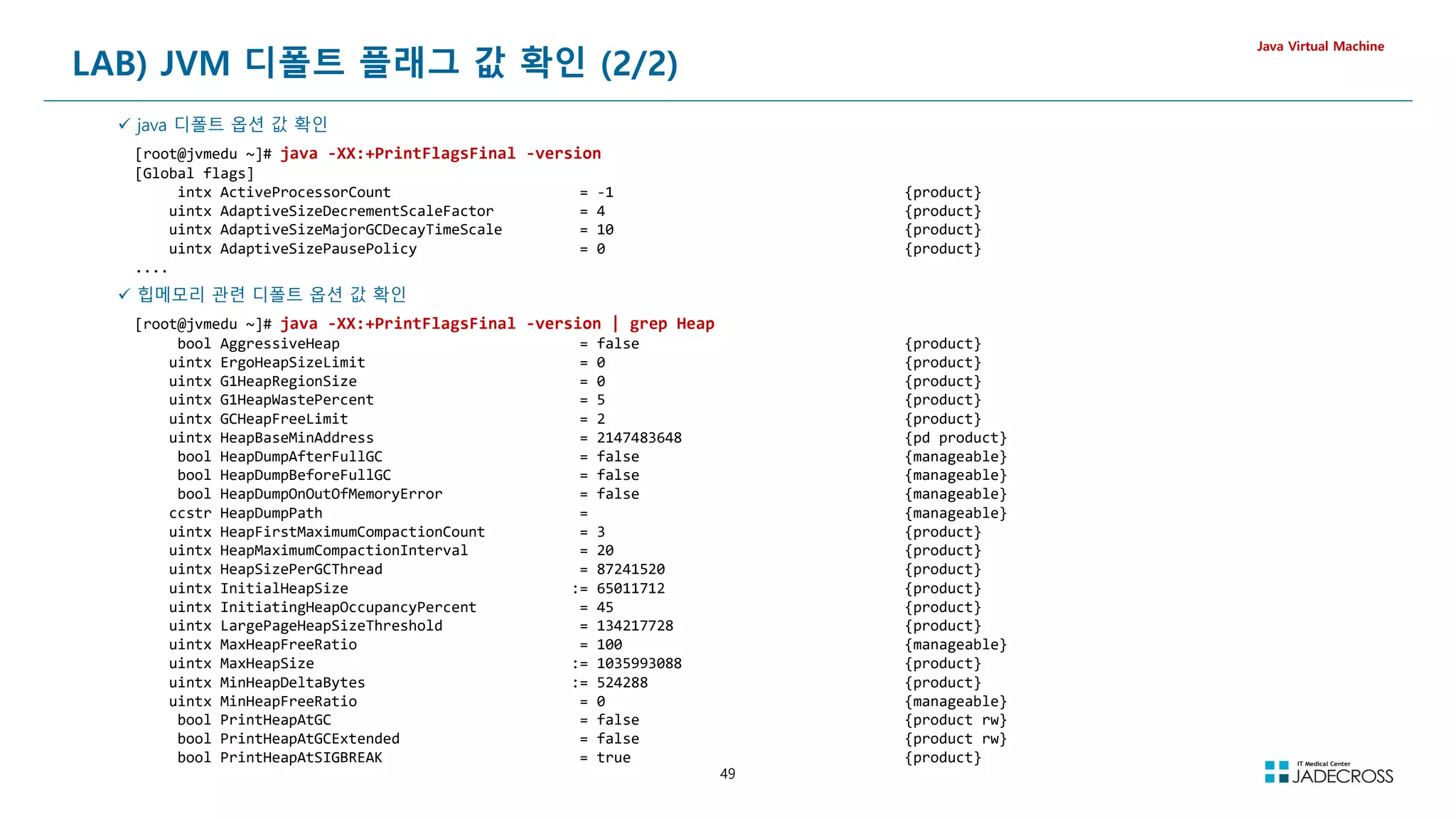 49
LAB) JVM 디폴트 플래그 값 확인 (2/2)
Java Virtual Machine
 java 디폴트 옵션 값 확인
[root@jvmedu ~]# java -XX:+PrintFlagsFinal -version
[Global flags]
intx ActiveProcessorCount = -1 {product}
uintx AdaptiveSizeDecrementScaleFactor = 4 {product}
uintx AdaptiveSizeMajorGCDecayTimeScale = 10 {product}
uintx AdaptiveSizePausePolicy = 0 {product}
....
 힙메모리 관련 디폴트 옵션 값 확인
[root@jvmedu ~]# java -XX:+PrintFlagsFinal -version | grep Heap
bool AggressiveHeap = false {product}
uintx ErgoHeapSizeLimit = 0 {product}
uintx G1HeapRegionSize = 0 {product}
uintx G1HeapWastePercent = 5 {product}
uintx GCHeapFreeLimit = 2 {product}
uintx HeapBaseMinAddress = 2147483648 {pd product}
bool HeapDumpAfterFullGC = false {manageable}
bool HeapDumpBeforeFullGC = false {manageable}
bool HeapDumpOnOutOfMemoryError = false {manageable}
ccstr HeapDumpPath = {manageable}
uintx HeapFirstMaximumCompactionCount = 3 {product}
uintx HeapMaximumCompactionInterval = 20 {product}
uintx HeapSizePerGCThread = 87241520 {product}
uintx InitialHeapSize := 65011712 {product}
uintx InitiatingHeapOccupancyPercent = 45 {product}
uintx LargePageHeapSizeThreshold = 134217728 {product}
uintx MaxHeapFreeRatio = 100 {manageable}
uintx MaxHeapSize := 1035993088 {product}
uintx MinHeapDeltaBytes := 524288 {product}
uintx MinHeapFreeRatio = 0 {manageable}
bool PrintHeapAtGC = false {product rw}
bool PrintHeapAtGCExtended = false {product rw}
bool PrintHeapAtSIGBREAK = true {product}
 