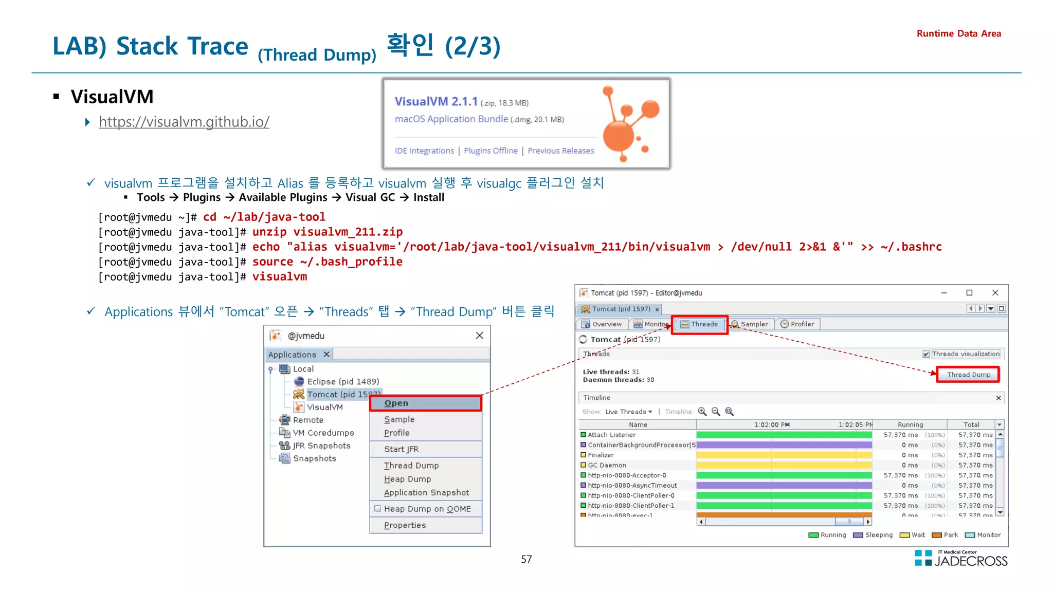 57
LAB) Stack Trace (Thread Dump) 확인 (2/3)
 VisualVM
 https://visualvm.github.io/
Runtime Data Area
 visualvm 프로그램을 설치하고 Alias 를 등록하고 visualvm 실행 후 visualgc 플러그인 설치
 Tools  Plugins  Available Plugins  Visual GC  Install
[root@jvmedu ~]# cd ~/lab/java-tool
[root@jvmedu java-tool]# unzip visualvm_211.zip
[root@jvmedu java-tool]# echo alias visualvm='/root/lab/java-tool/visualvm_211/bin/visualvm  /dev/null 21 '  ~/.bashrc
[root@jvmedu java-tool]# source ~/.bash_profile
[root@jvmedu java-tool]# visualvm
 Applications 뷰에서 “Tomcat” 오픈  “Threads” 탭  “Thread Dump” 버튼 클릭
 
