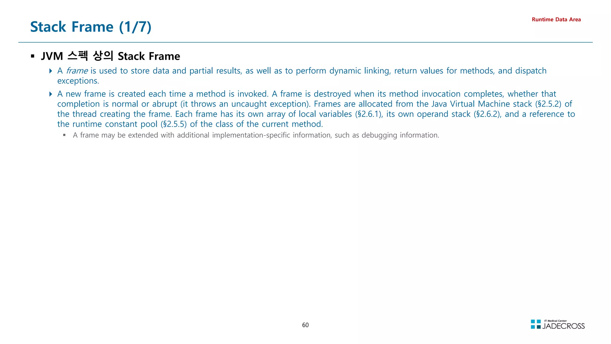 60
Stack Frame (1/7)
 JVM 스펙 상의 Stack Frame
 A frame is used to store data and partial results, as well as to perform dynamic linking, return values for methods, and dispatch
exceptions.
 A new frame is created each time a method is invoked. A frame is destroyed when its method invocation completes, whether that
completion is normal or abrupt (it throws an uncaught exception). Frames are allocated from the Java Virtual Machine stack (§2.5.2) of
the thread creating the frame. Each frame has its own array of local variables (§2.6.1), its own operand stack (§2.6.2), and a reference to
the runtime constant pool (§2.5.5) of the class of the current method.
 A frame may be extended with additional implementation-specific information, such as debugging information.
Runtime Data Area
 