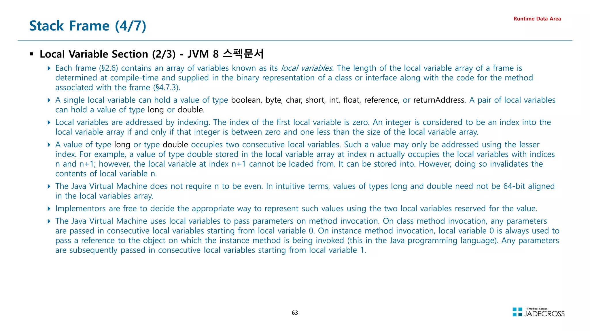 63
Stack Frame (4/7)
 Local Variable Section (2/3) - JVM 8 스펙문서
 Each frame (§2.6) contains an array of variables known as its local variables. The length of the local variable array of a frame is
determined at compile-time and supplied in the binary representation of a class or interface along with the code for the method
associated with the frame (§4.7.3).
 A single local variable can hold a value of type boolean, byte, char, short, int, float, reference, or returnAddress. A pair of local variables
can hold a value of type long or double.
 Local variables are addressed by indexing. The index of the first local variable is zero. An integer is considered to be an index into the
local variable array if and only if that integer is between zero and one less than the size of the local variable array.
 A value of type long or type double occupies two consecutive local variables. Such a value may only be addressed using the lesser
index. For example, a value of type double stored in the local variable array at index n actually occupies the local variables with indices
n and n+1; however, the local variable at index n+1 cannot be loaded from. It can be stored into. However, doing so invalidates the
contents of local variable n.
 The Java Virtual Machine does not require n to be even. In intuitive terms, values of types long and double need not be 64-bit aligned
in the local variables array.
 Implementors are free to decide the appropriate way to represent such values using the two local variables reserved for the value.
 The Java Virtual Machine uses local variables to pass parameters on method invocation. On class method invocation, any parameters
are passed in consecutive local variables starting from local variable 0. On instance method invocation, local variable 0 is always used to
pass a reference to the object on which the instance method is being invoked (this in the Java programming language). Any parameters
are subsequently passed in consecutive local variables starting from local variable 1.
Runtime Data Area
 