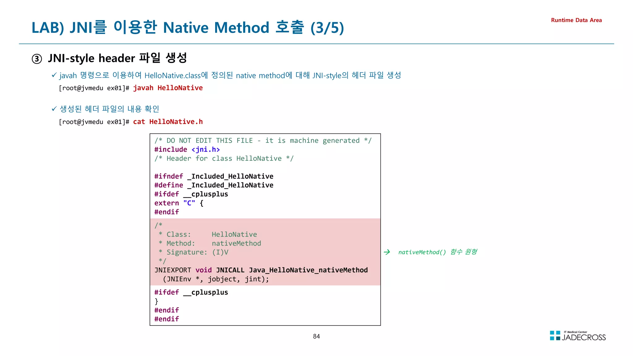 84
LAB) JNI를 이용한 Native Method 호출 (3/5)
③ JNI-style header 파일 생성
Runtime Data Area
 javah 명령으로 이용하여 HelloNative.class에 정의된 native method에 대해 JNI-style의 헤더 파일 생성
[root@jvmedu ex01]# javah HelloNative
 생성된 헤더 파일의 내용 확인
[root@jvmedu ex01]# cat HelloNative.h
/* DO NOT EDIT THIS FILE - it is machine generated */
#include jni.h
/* Header for class HelloNative */
#ifndef _Included_HelloNative
#define _Included_HelloNative
#ifdef __cplusplus
extern C {
#endif
/*
* Class: HelloNative
* Method: nativeMethod
* Signature: (I)V
*/
JNIEXPORT void JNICALL Java_HelloNative_nativeMethod
(JNIEnv *, jobject, jint);
 nativeMethod() 함수 원형
#ifdef __cplusplus
}
#endif
#endif
 