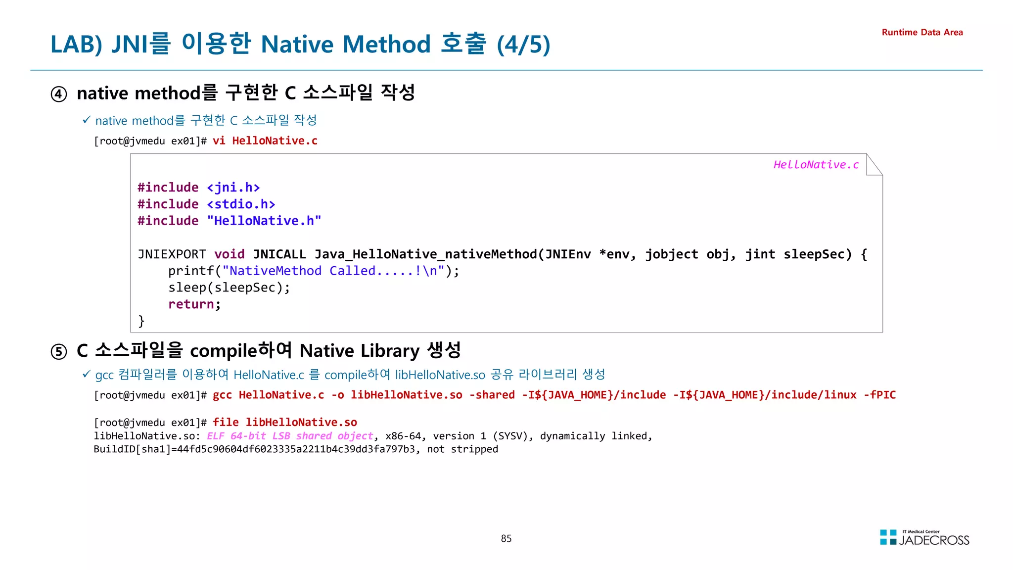 85
LAB) JNI를 이용한 Native Method 호출 (4/5)
④ native method를 구현한 C 소스파일 작성
Runtime Data Area
 native method를 구현한 C 소스파일 작성
[root@jvmedu ex01]# vi HelloNative.c
HelloNative.c
#include jni.h
#include stdio.h
#include HelloNative.h
JNIEXPORT void JNICALL Java_HelloNative_nativeMethod(JNIEnv *env, jobject obj, jint sleepSec) {
printf(NativeMethod Called.....!n);
sleep(sleepSec);
return;
}
⑤ C 소스파일을 compile하여 Native Library 생성
 gcc 컴파일러를 이용하여 HelloNative.c 를 compile하여 libHelloNative.so 공유 라이브러리 생성
[root@jvmedu ex01]# gcc HelloNative.c -o libHelloNative.so -shared -I${JAVA_HOME}/include -I${JAVA_HOME}/include/linux -fPIC
[root@jvmedu ex01]# file libHelloNative.so
libHelloNative.so: ELF 64-bit LSB shared object, x86-64, version 1 (SYSV), dynamically linked,
BuildID[sha1]=44fd5c90604df6023335a2211b4c39dd3fa797b3, not stripped
 