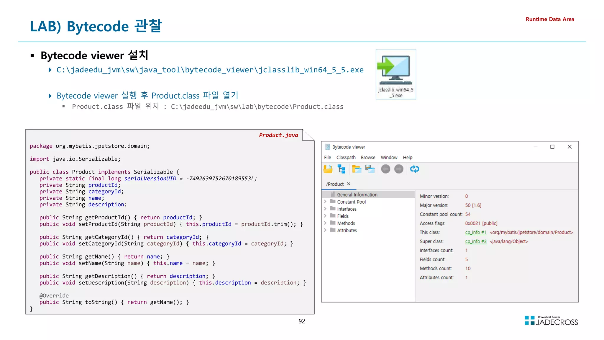 92
LAB) Bytecode 관찰
 Bytecode viewer 설치
 C:jadeedu_jvmswjava_toolbytecode_viewerjclasslib_win64_5_5.exe
 Bytecode viewer 실행 후 Product.class 파일 열기
 Product.class 파일 위치 : C:jadeedu_jvmswlabbytecodeProduct.class
Runtime Data Area
Product.java
package org.mybatis.jpetstore.domain;
import java.io.Serializable;
public class Product implements Serializable {
private static final long serialVersionUID = -7492639752670189553L;
private String productId;
private String categoryId;
private String name;
private String description;
public String getProductId() { return productId; }
public void setProductId(String productId) { this.productId = productId.trim(); }
public String getCategoryId() { return categoryId; }
public void setCategoryId(String categoryId) { this.categoryId = categoryId; }
public String getName() { return name; }
public void setName(String name) { this.name = name; }
public String getDescription() { return description; }
public void setDescription(String description) { this.description = description; }
@Override
public String toString() { return getName(); }
}
 