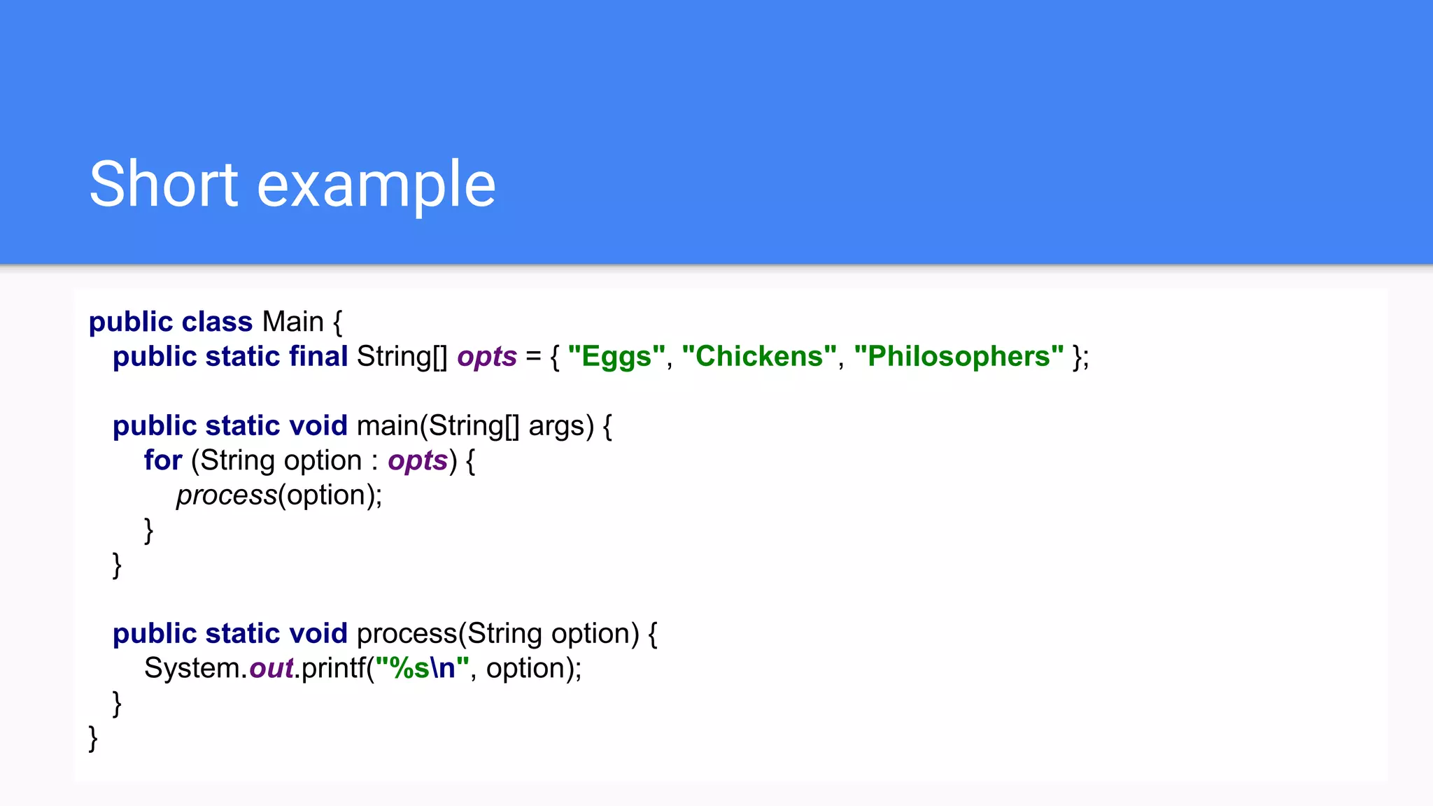 Short example
public class Main {
public static final String[] opts = { "Eggs", "Chickens", "Philosophers" };
public static void main(String[] args) {
for (String option : opts) {
process(option);
}
}
public static void process(String option) {
System.out.printf("%sn", option);
}
}
 