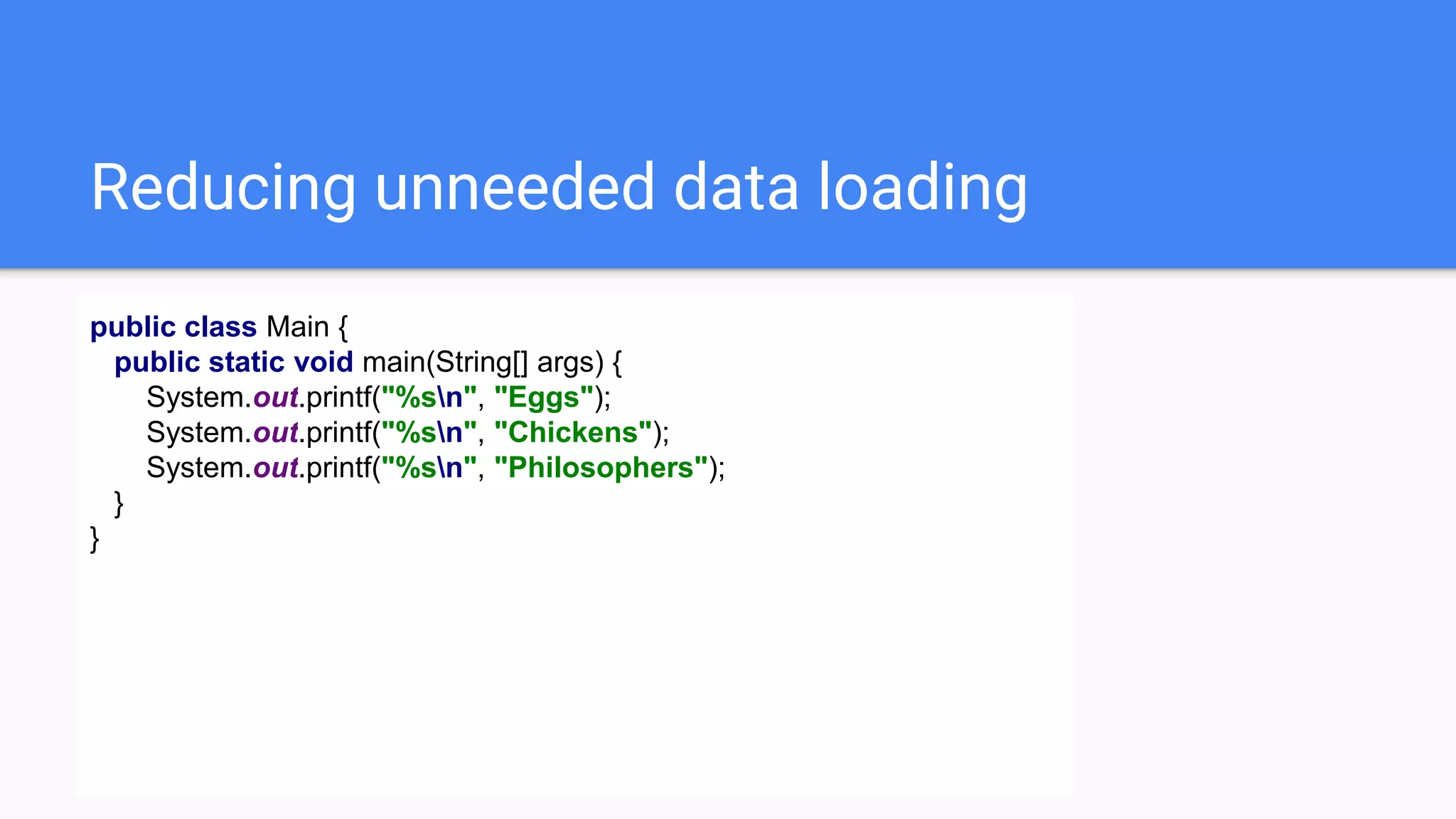 Reducing unneeded data loading
public class Main {
public static void main(String[] args) {
System.out.printf("%sn", "Eggs");
System.out.printf("%sn", "Chickens");
System.out.printf("%sn", "Philosophers");
}
}
 
