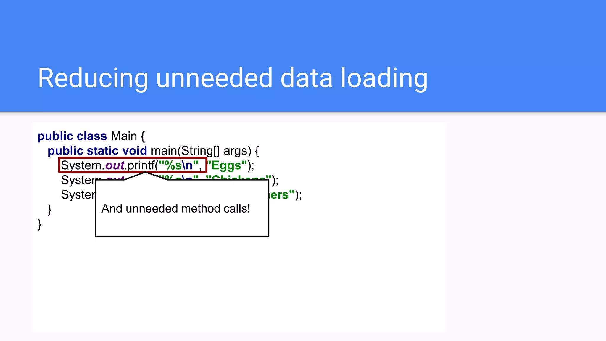 Reducing unneeded data loading
public class Main {
public static void main(String[] args) {
System.out.printf("%sn", "Eggs");
System.out.printf("%sn", "Chickens");
System.out.printf("%sn", "Philosophers");
}
}
And unneeded method calls!
 