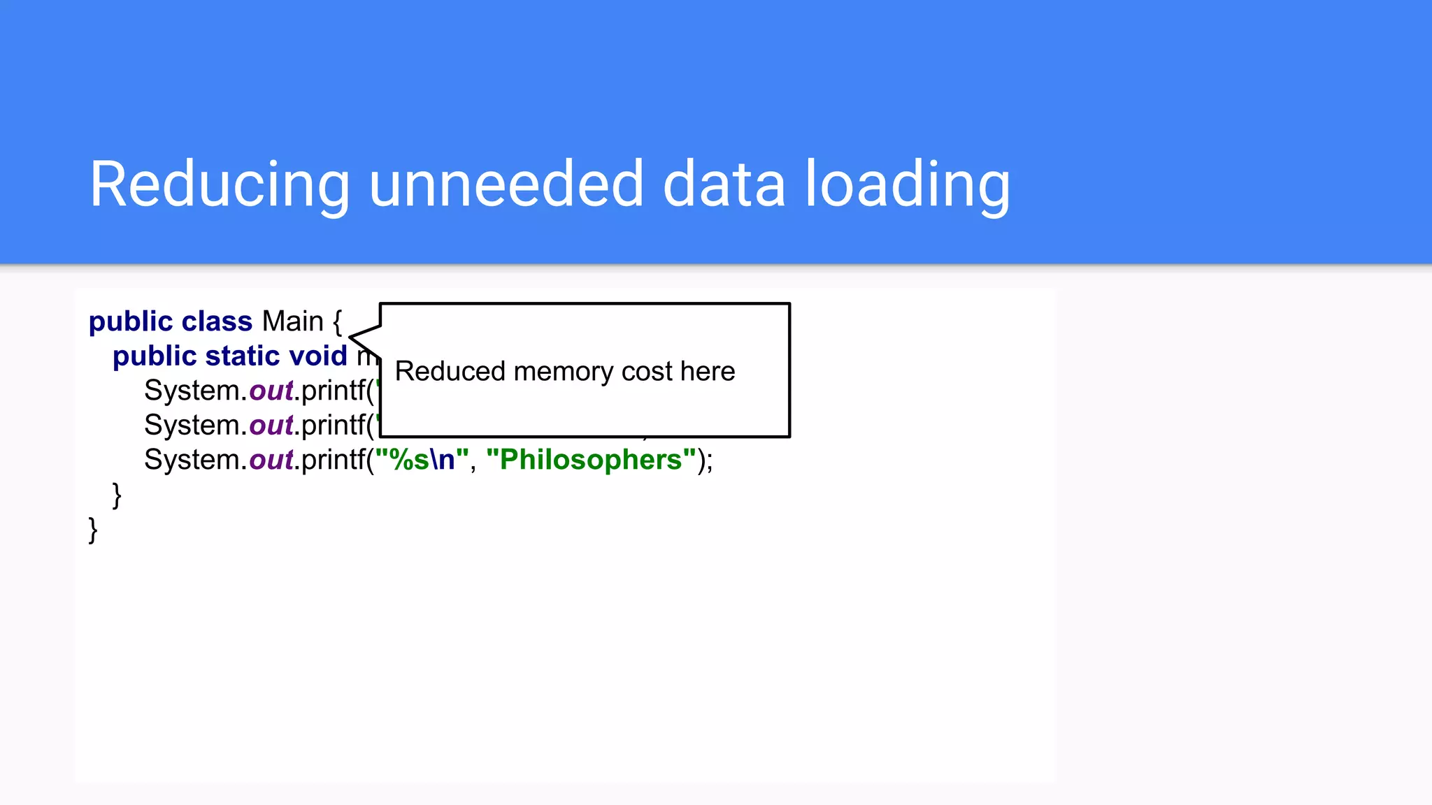 Reducing unneeded data loading
public class Main {
public static void main(String[] args) {
System.out.printf("%sn", "Eggs");
System.out.printf("%sn", "Chickens");
System.out.printf("%sn", "Philosophers");
}
}
Reduced memory cost here
 