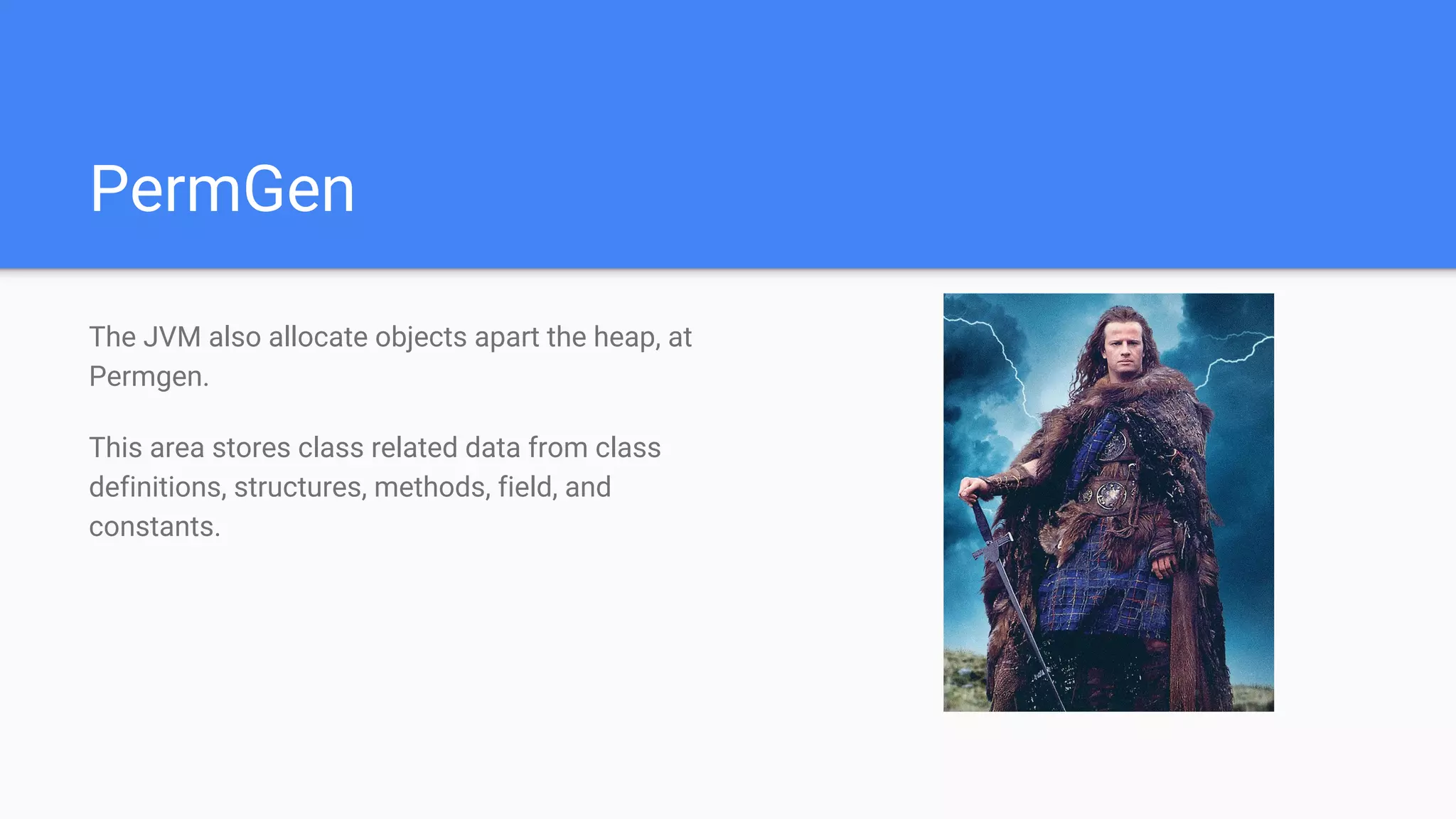 PermGen
The JVM also allocate objects apart the heap, at
Permgen.
This area stores class related data from class
definitions, structures, methods, field, and
constants.
 