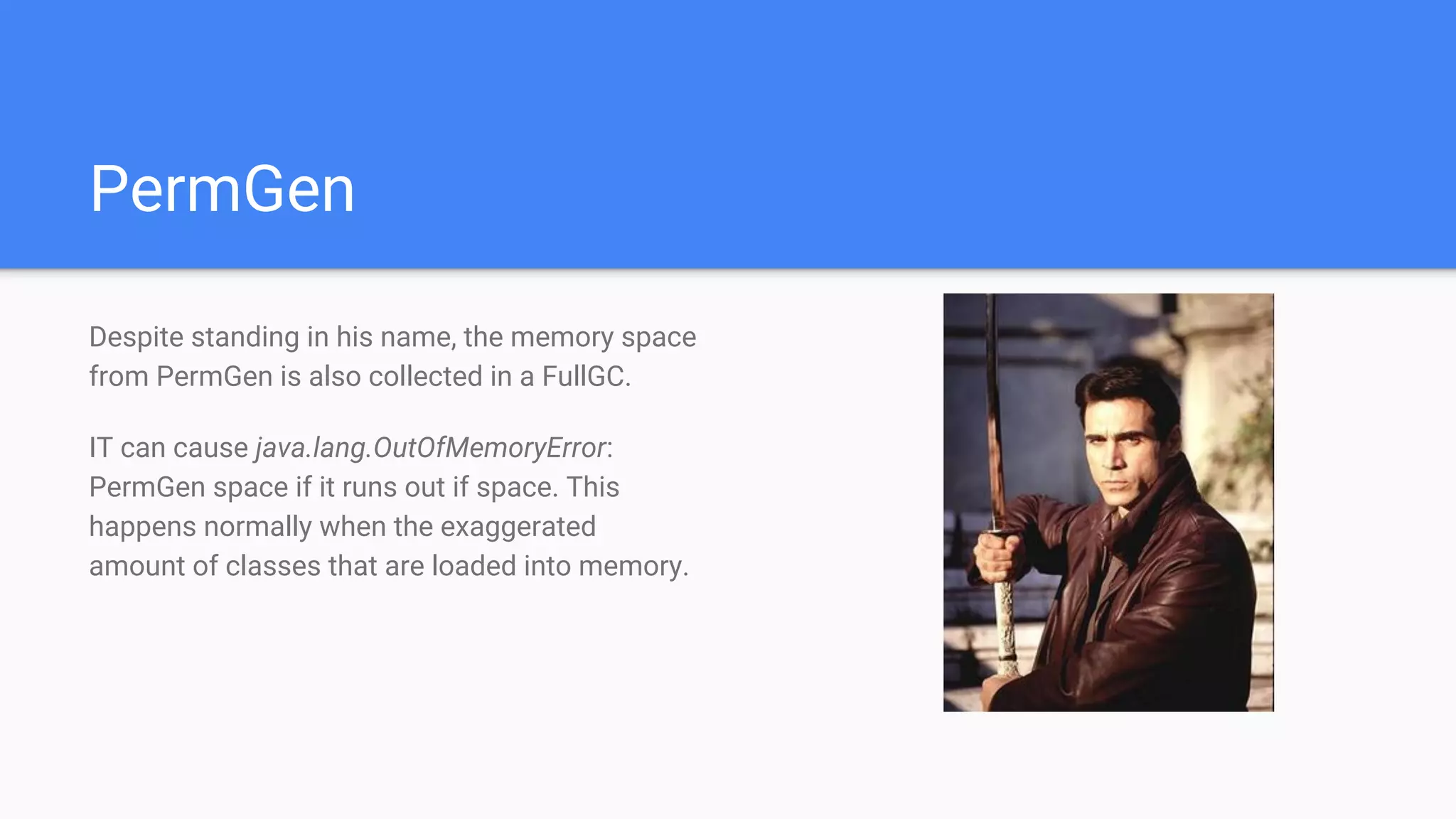 PermGen
Despite standing in his name, the memory space
from PermGen is also collected in a FullGC.
IT can cause java.lang.OutOfMemoryError:
PermGen space if it runs out if space. This
happens normally when the exaggerated
amount of classes that are loaded into memory.
 