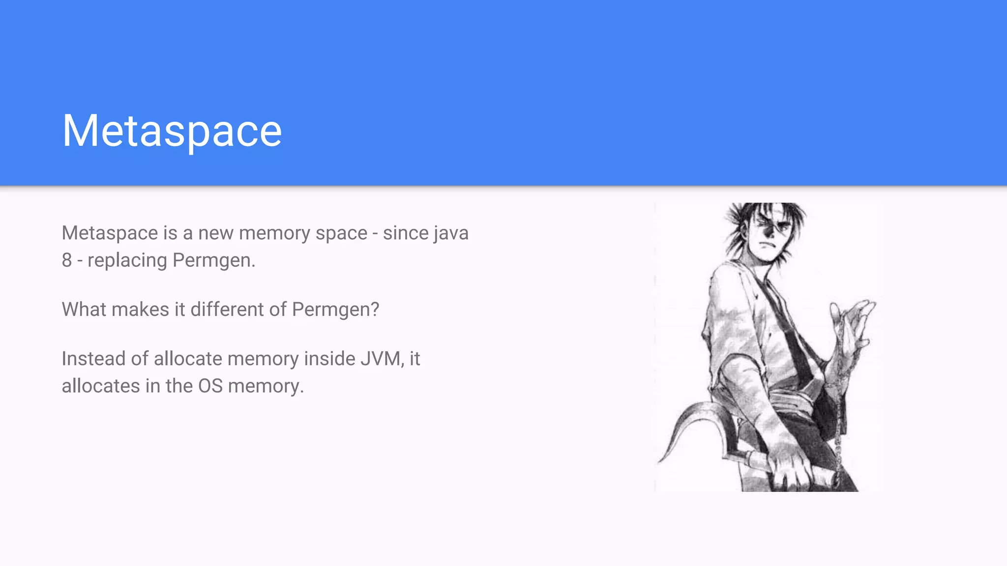 Metaspace
Metaspace is a new memory space - since java
8 - replacing Permgen.
What makes it different of Permgen?
Instead of allocate memory inside JVM, it
allocates in the OS memory.
 