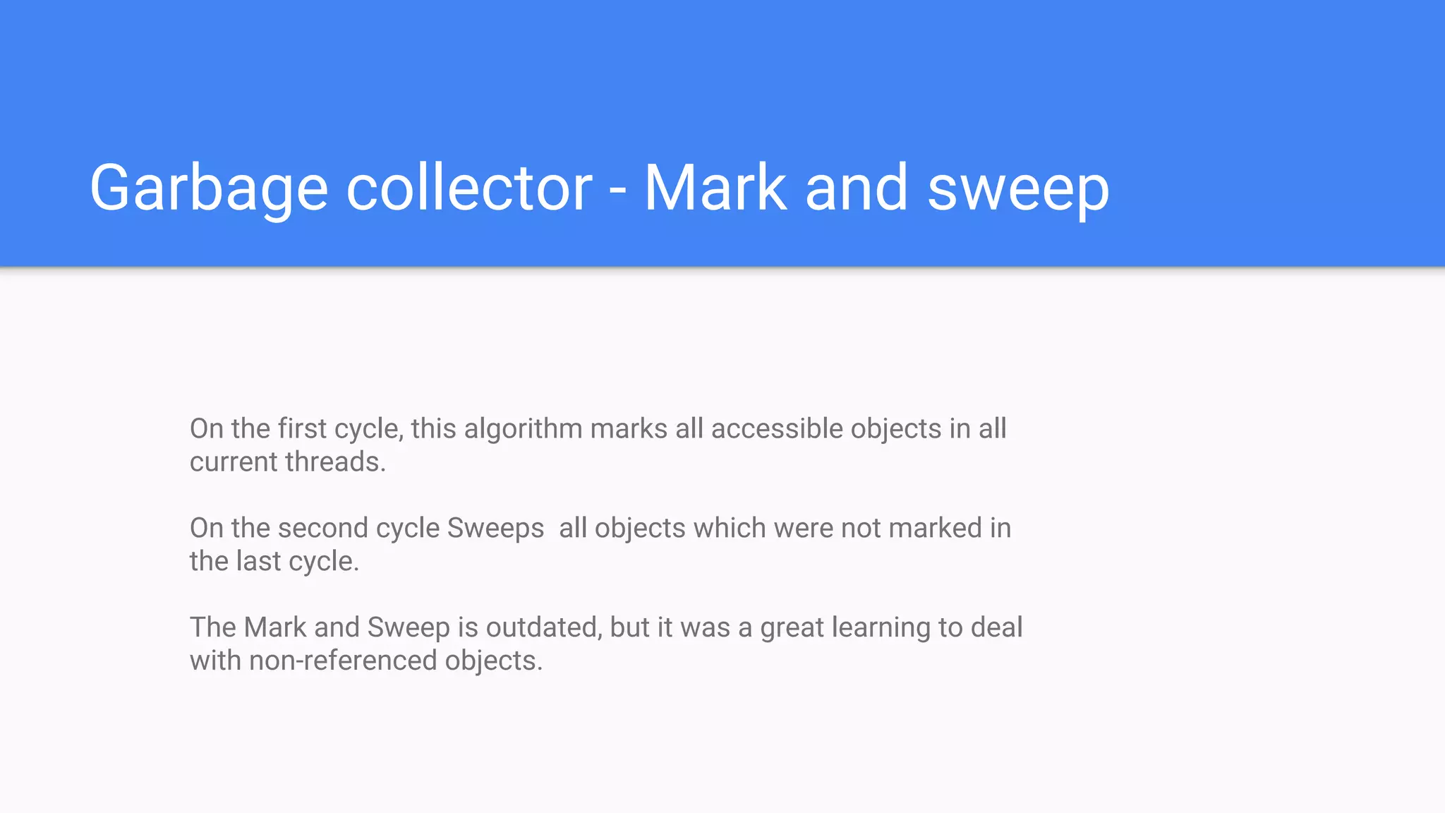 Garbage collector - Mark and sweep
On the first cycle, this algorithm marks all accessible objects in all
current threads.
On the second cycle Sweeps all objects which were not marked in
the last cycle.
The Mark and Sweep is outdated, but it was a great learning to deal
with non-referenced objects.
 