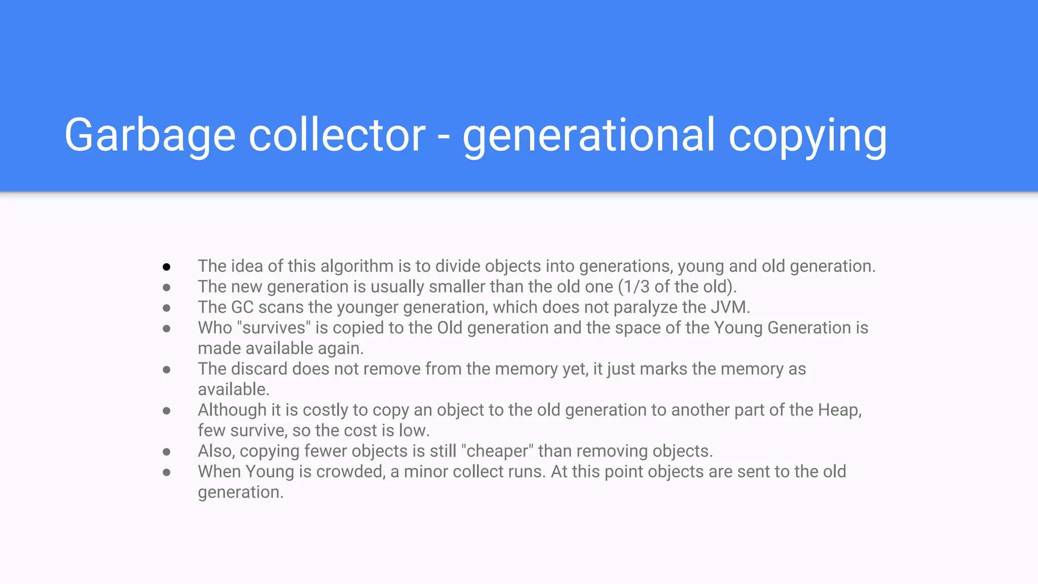 Garbage collector - generational copying
● The idea of this algorithm is to divide objects into generations, young and old generation.
● The new generation is usually smaller than the old one (1/3 of the old).
● The GC scans the younger generation, which does not paralyze the JVM.
● Who "survives" is copied to the Old generation and the space of the Young Generation is
made available again.
● The discard does not remove from the memory yet, it just marks the memory as
available.
● Although it is costly to copy an object to the old generation to another part of the Heap,
few survive, so the cost is low.
● Also, copying fewer objects is still "cheaper" than removing objects.
● When Young is crowded, a minor collect runs. At this point objects are sent to the old
generation.
 