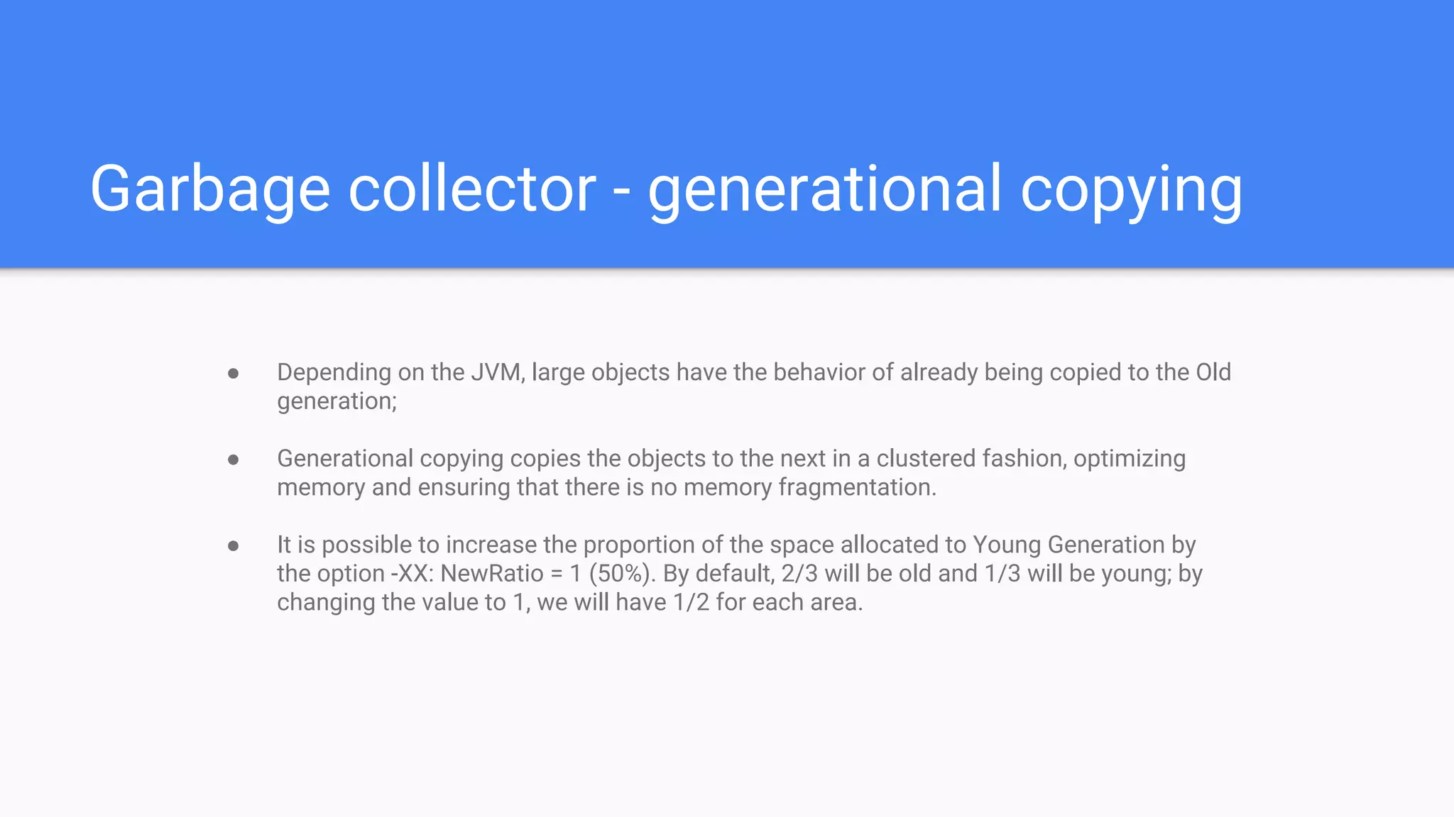Garbage collector - generational copying
● Depending on the JVM, large objects have the behavior of already being copied to the Old
generation;
● Generational copying copies the objects to the next in a clustered fashion, optimizing
memory and ensuring that there is no memory fragmentation.
● It is possible to increase the proportion of the space allocated to Young Generation by
the option -XX: NewRatio = 1 (50%). By default, 2/3 will be old and 1/3 will be young; by
changing the value to 1, we will have 1/2 for each area.
 