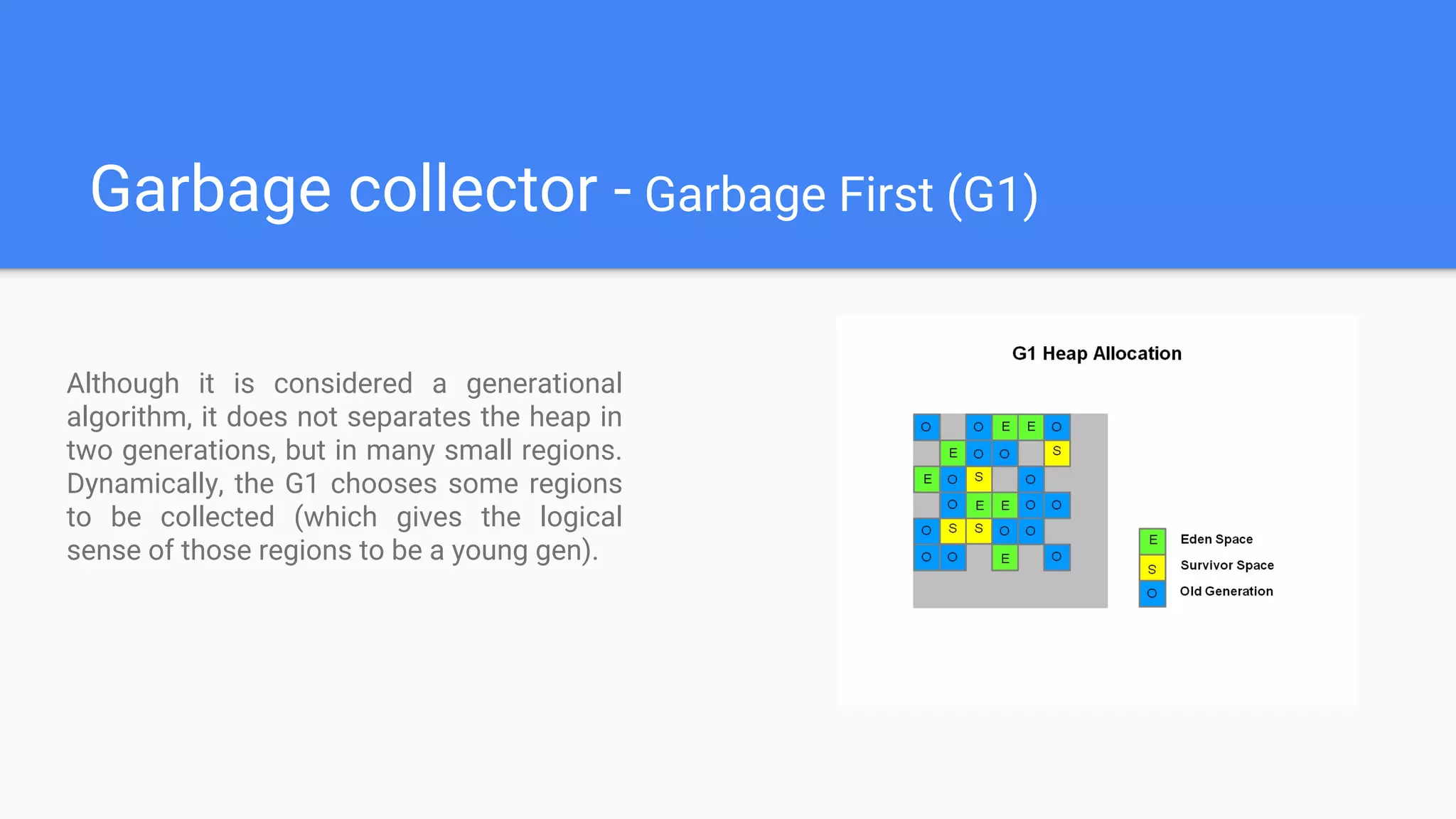 Garbage collector - Garbage First (G1)
Although it is considered a generational
algorithm, it does not separates the heap in
two generations, but in many small regions.
Dynamically, the G1 chooses some regions
to be collected (which gives the logical
sense of those regions to be a young gen).
 