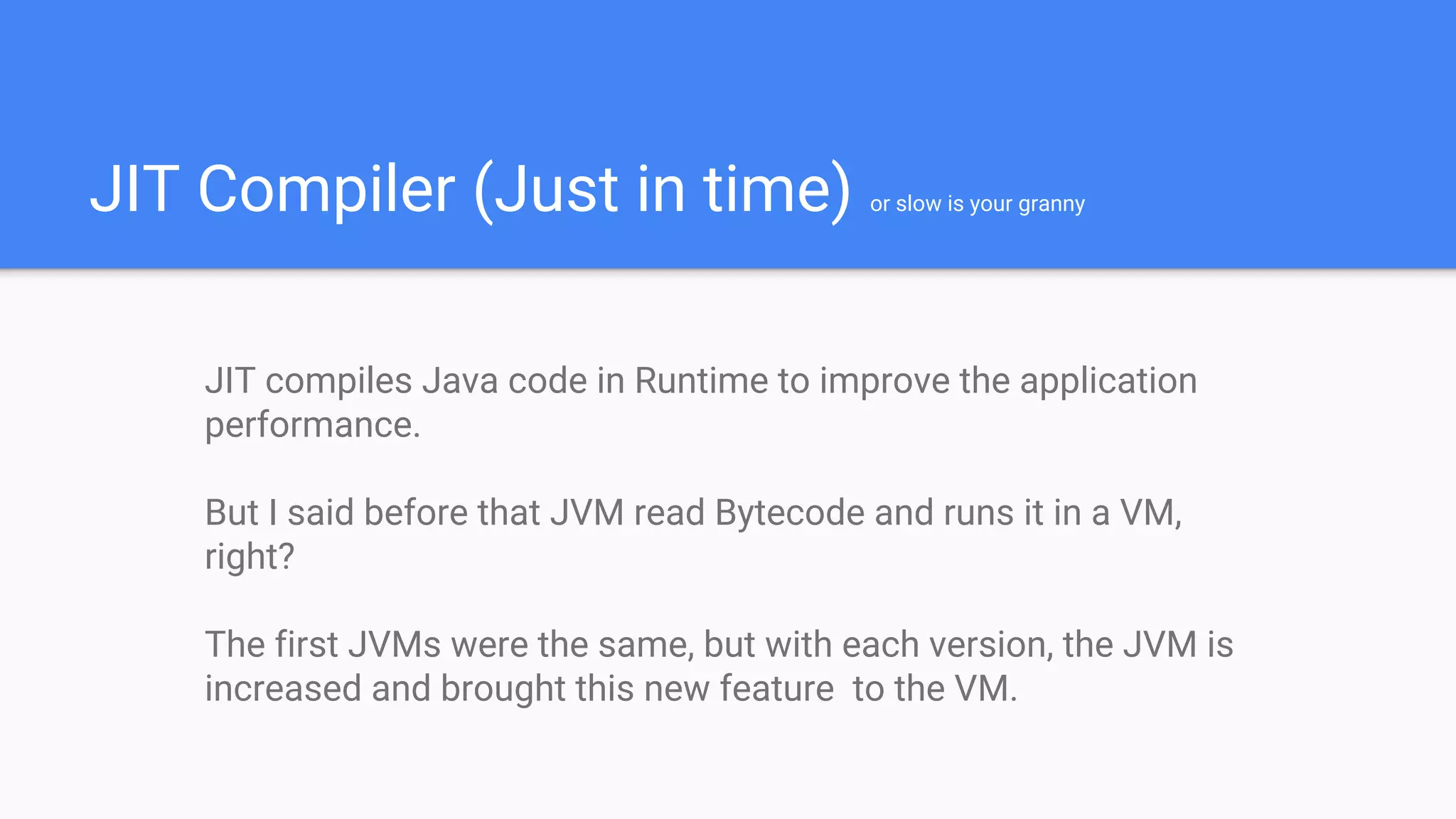 JIT Compiler (Just in time) or slow is your granny
JIT compiles Java code in Runtime to improve the application
performance.
But I said before that JVM read Bytecode and runs it in a VM,
right?
The first JVMs were the same, but with each version, the JVM is
increased and brought this new feature to the VM.
 