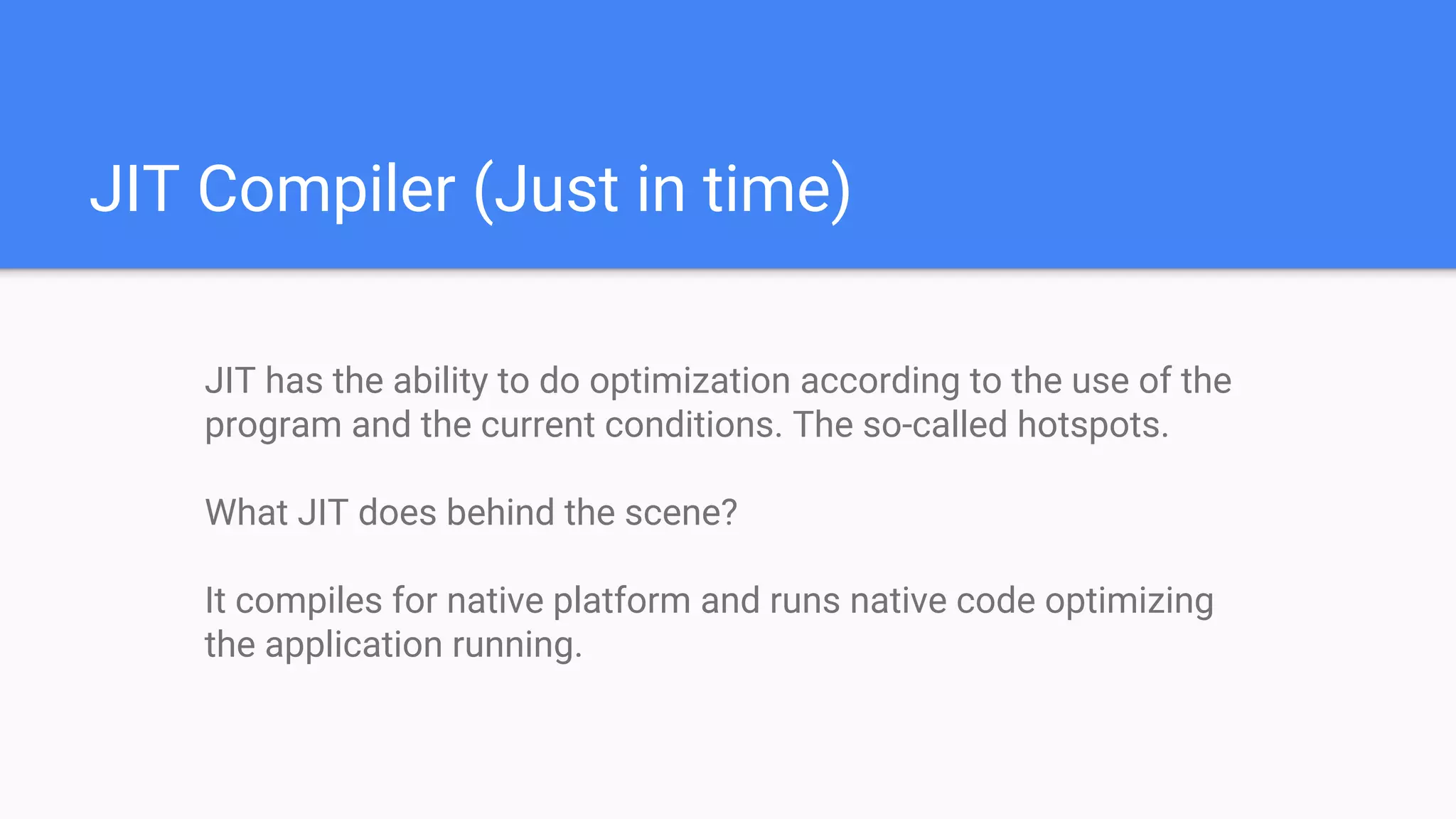 JIT Compiler (Just in time)
JIT has the ability to do optimization according to the use of the
program and the current conditions. The so-called hotspots.
What JIT does behind the scene?
It compiles for native platform and runs native code optimizing
the application running.
 