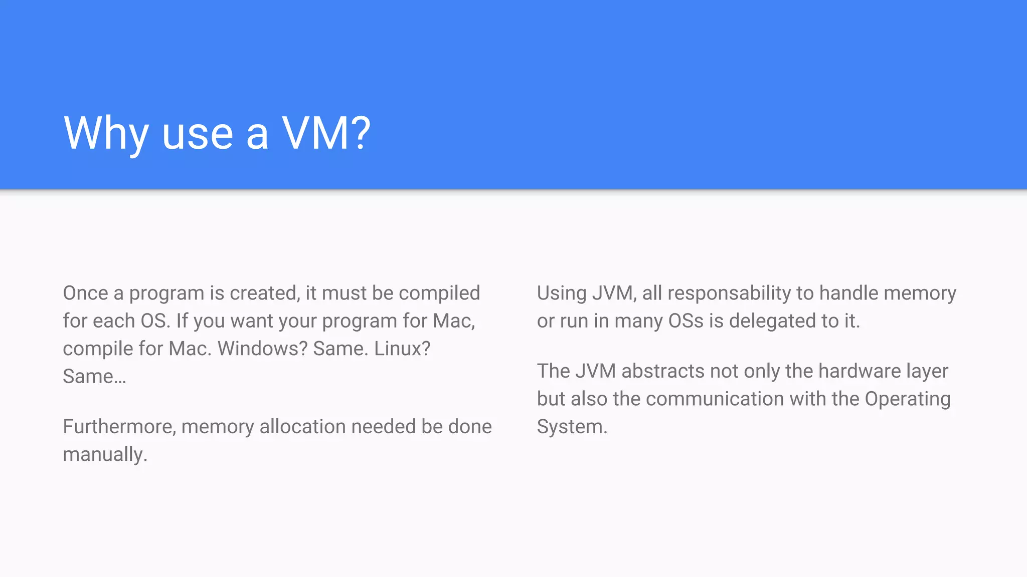 Why use a VM?
Once a program is created, it must be compiled
for each OS. If you want your program for Mac,
compile for Mac. Windows? Same. Linux?
Same…
Furthermore, memory allocation needed be done
manually.
Using JVM, all responsability to handle memory
or run in many OSs is delegated to it.
The JVM abstracts not only the hardware layer
but also the communication with the Operating
System.
 