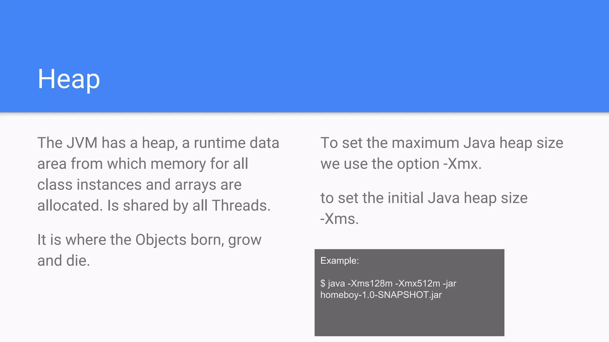 Heap
The JVM has a heap, a runtime data
area from which memory for all
class instances and arrays are
allocated. Is shared by all Threads.
It is where the Objects born, grow
and die. Example:
$ java -Xms128m -Xmx512m -jar
homeboy-1.0-SNAPSHOT.jar
To set the maximum Java heap size
we use the option -Xmx.
to set the initial Java heap size
-Xms.
 
