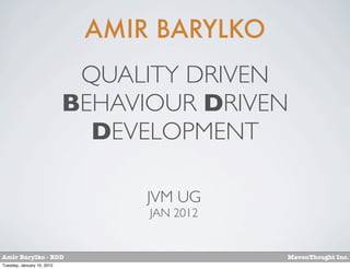 AMIR BARYLKO
                             QUALITY DRIVEN
                            BEHAVIOUR DRIVEN
                              DEVELOPMENT

                                  JVM UG
                                  JAN 2012


Amir Barylko - BDD                           MavenThought Inc.
Tuesday, January 10, 2012
 