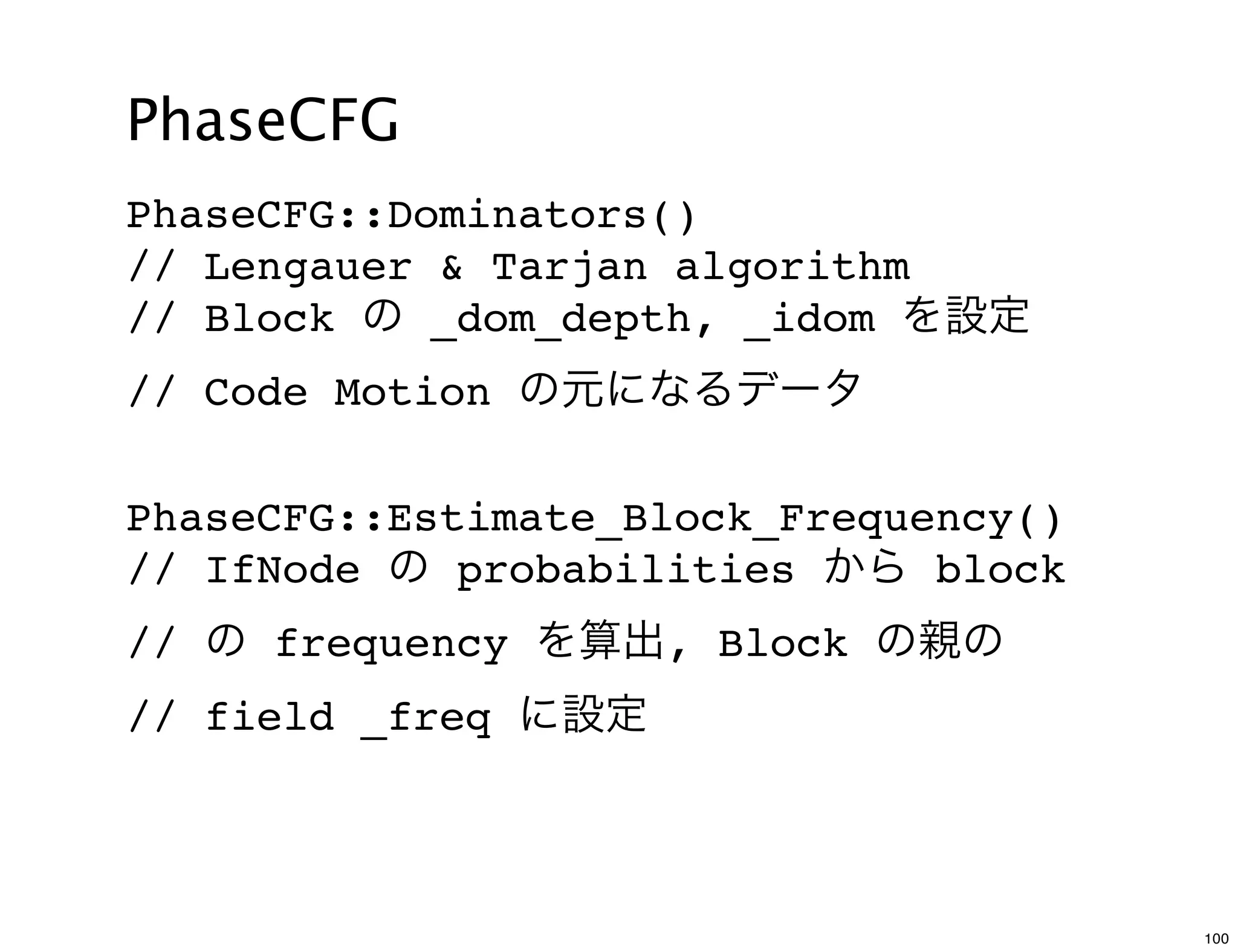 PhaseCFG
PhaseCFG::Dominators()
// Lengauer & Tarjan algorithm
// Block の _dom_depth, _idom を設定
// Code Motion の元になるデータ

PhaseCFG::Estimate_Block_Frequency()
// IfNode の probabilities から block
// の frequency を算出, Block の親の
// field _freq に設定



                                       100
 