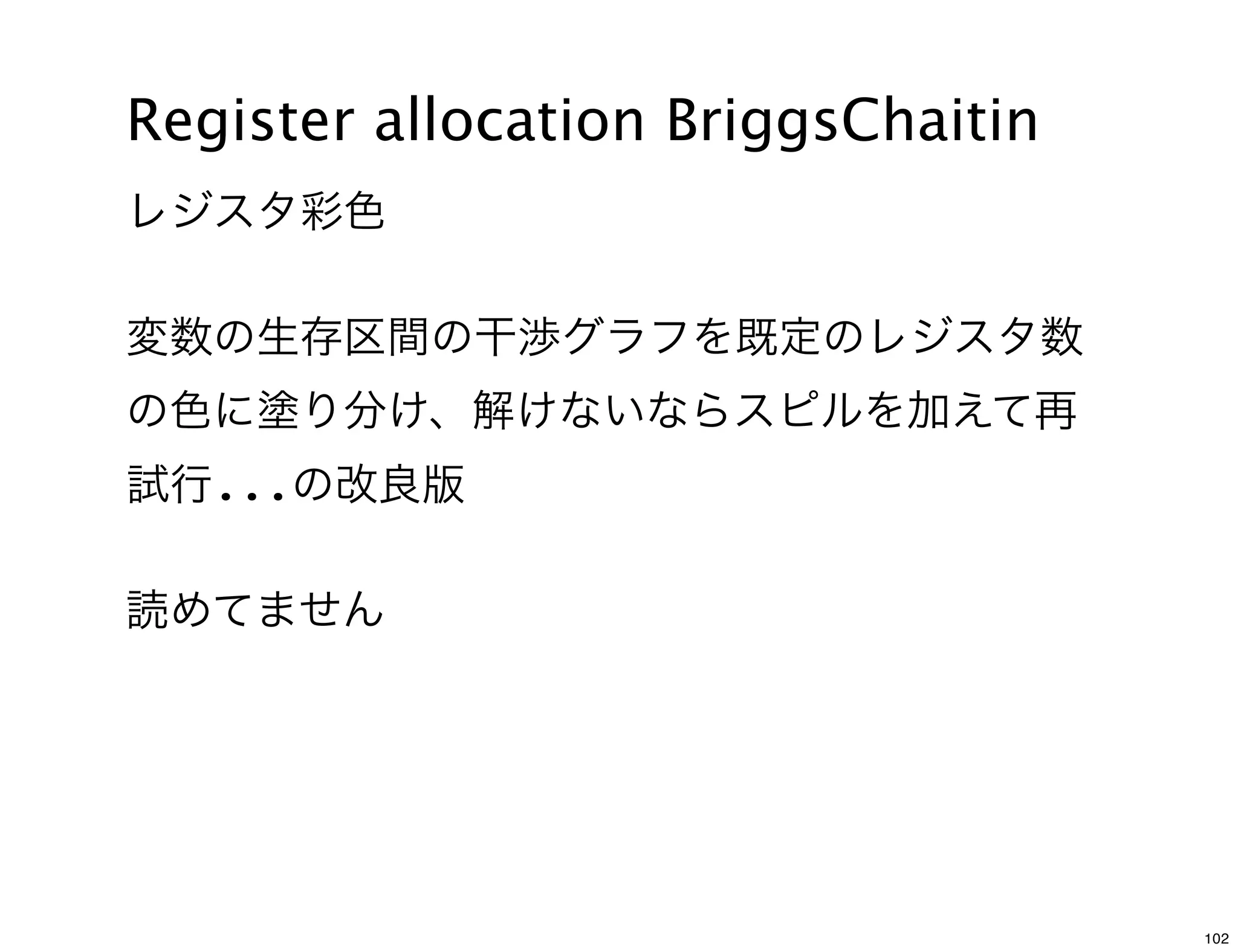 Register allocation BriggsChaitin
レジスタ彩色

変数の生存区間の干渉グラフを既定のレジスタ数
の色に塗り分け、解けないならスピルを加えて再
試行...の改良版

読めてません




                                    102
 