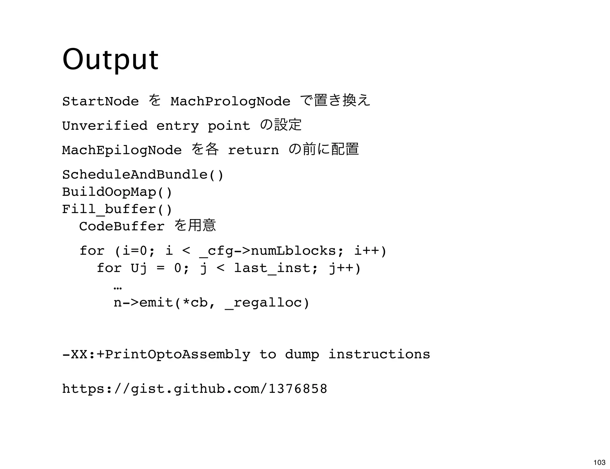 Output
StartNode を MachPrologNode で置き換え
Unverified entry point の設定
MachEpilogNode を各 return の前に配置
ScheduleAndBundle()
BuildOopMap()
Fill_buffer()
  CodeBuffer を用意
  for (i=0; i < _cfg->numLblocks; i++)
    for Uj = 0; j < last_inst; j++)
      …
      n->emit(*cb, _regalloc)


-XX:+PrintOptoAssembly to dump instructions

https://gist.github.com/1376858




                                              103
 