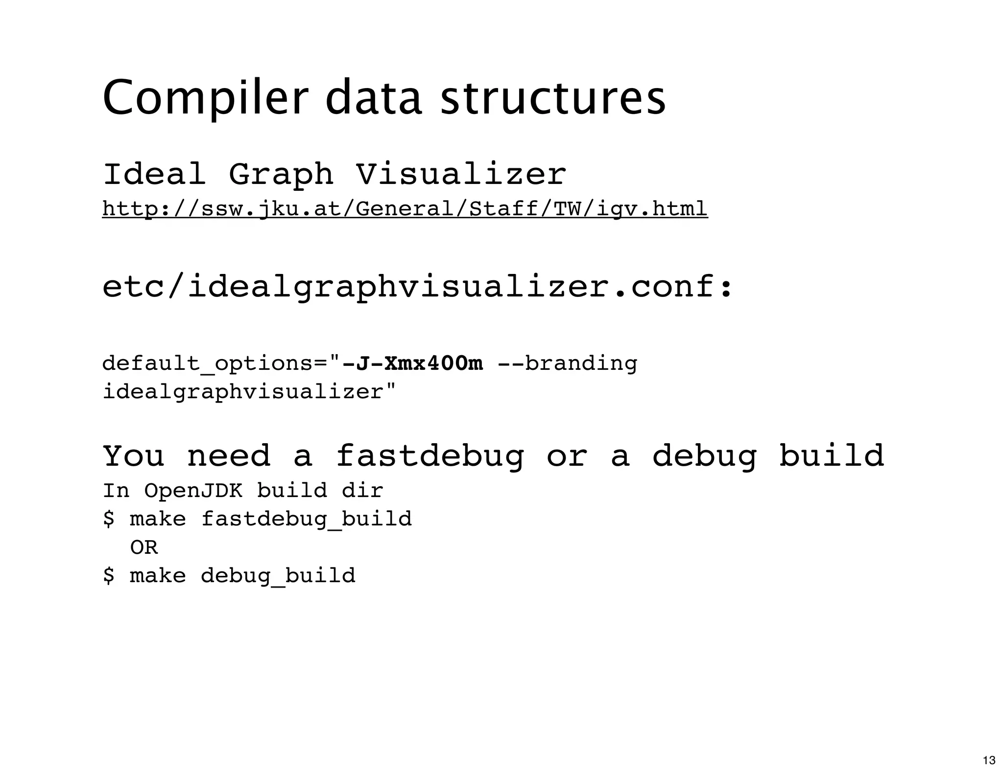 Compiler data structures
Ideal Graph Visualizer
http://ssw.jku.at/General/Staff/TW/igv.html


etc/idealgraphvisualizer.conf:

default_options="-J-Xmx400m --branding
idealgraphvisualizer"

You need a fastdebug or a debug build
In OpenJDK build dir
$ make fastdebug_build
  OR
$ make debug_build




                                              13
 