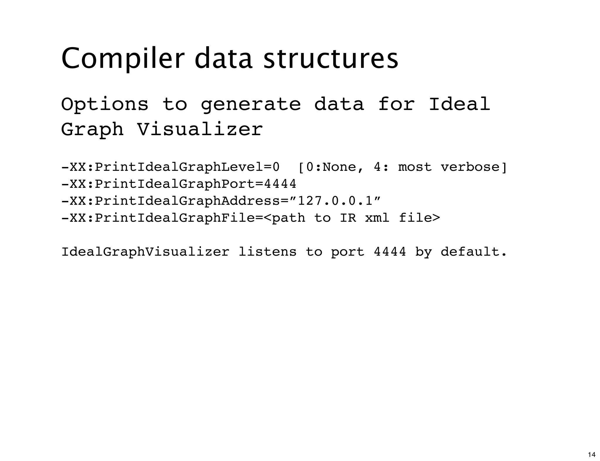 Compiler data structures
Options to generate data for Ideal
Graph Visualizer
-XX:PrintIdealGraphLevel=0 [0:None, 4: most verbose]
-XX:PrintIdealGraphPort=4444
-XX:PrintIdealGraphAddress=”127.0.0.1”
-XX:PrintIdealGraphFile=<path to IR xml file>

IdealGraphVisualizer listens to port 4444 by default.




                                                        14
 