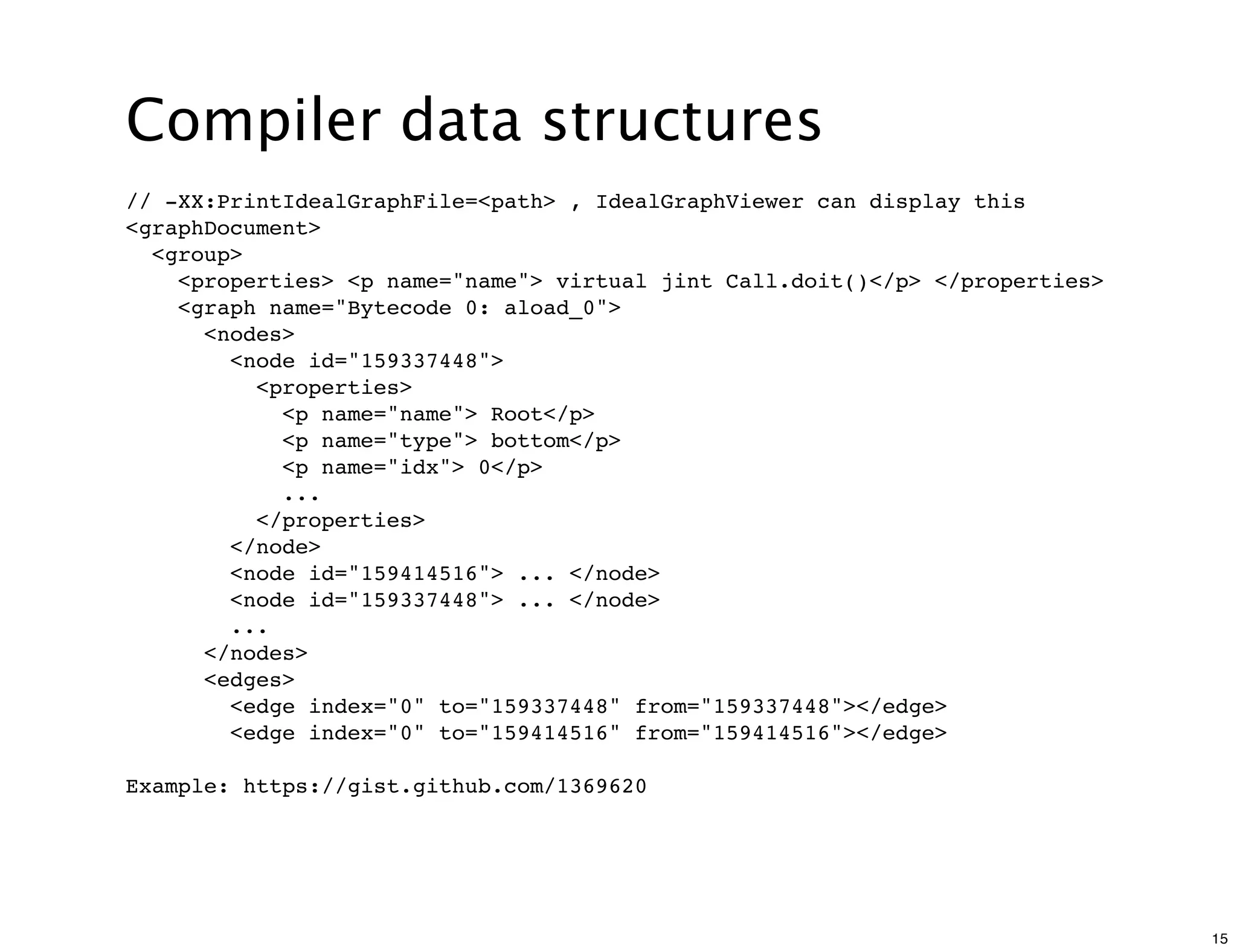 Compiler data structures
// -XX:PrintIdealGraphFile=<path> , IdealGraphViewer can display this
<graphDocument>
  <group>
    <properties> <p name="name"> virtual jint Call.doit()</p> </properties>
    <graph name="Bytecode 0: aload_0">
      <nodes>
        <node id="159337448">
          <properties>
            <p name="name"> Root</p>
            <p name="type"> bottom</p>
            <p name="idx"> 0</p>
            ...
          </properties>
        </node>
        <node id="159414516"> ... </node>
        <node id="159337448"> ... </node>
        ...
      </nodes>
      <edges>
        <edge index="0" to="159337448" from="159337448"></edge>
        <edge index="0" to="159414516" from="159414516"></edge>

Example: https://gist.github.com/1369620




                                                                              15
 