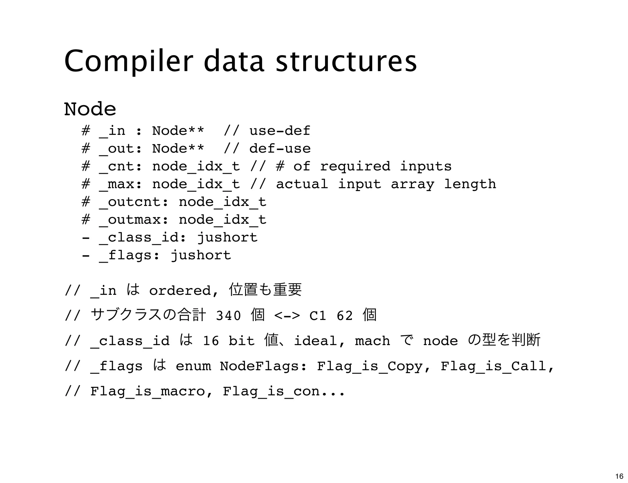 Compiler data structures
Node
    #   _in : Node** // use-def
    #   _out: Node** // def-use
    #   _cnt: node_idx_t // # of required inputs
    #   _max: node_idx_t // actual input array length
    #   _outcnt: node_idx_t
    #   _outmax: node_idx_t
    -   _class_id: jushort
    -   _flags: jushort

// _in は ordered, 位置も重要
// サブクラスの合計 340 個 <-> C1 62 個
// _class_id は 16 bit 値、ideal, mach で node の型を判断
// _flags は enum NodeFlags: Flag_is_Copy, Flag_is_Call,
// Flag_is_macro, Flag_is_con...




                                                          16
 