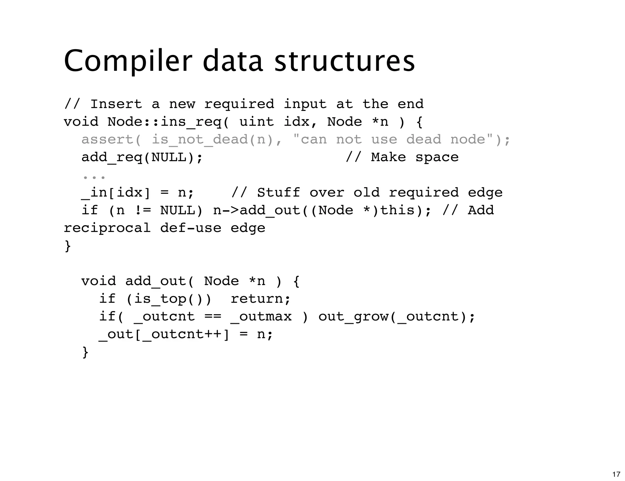 Compiler data structures
// Insert a new required input at the end
void Node::ins_req( uint idx, Node *n ) {
  assert( is_not_dead(n), "can not use dead node");
  add_req(NULL);                // Make space
  ...
  _in[idx] = n;    // Stuff over old required edge
  if (n != NULL) n->add_out((Node *)this); // Add
reciprocal def-use edge
}

  void add_out( Node *n ) {
    if (is_top()) return;
    if( _outcnt == _outmax ) out_grow(_outcnt);
    _out[_outcnt++] = n;
  }




                                                      17
 