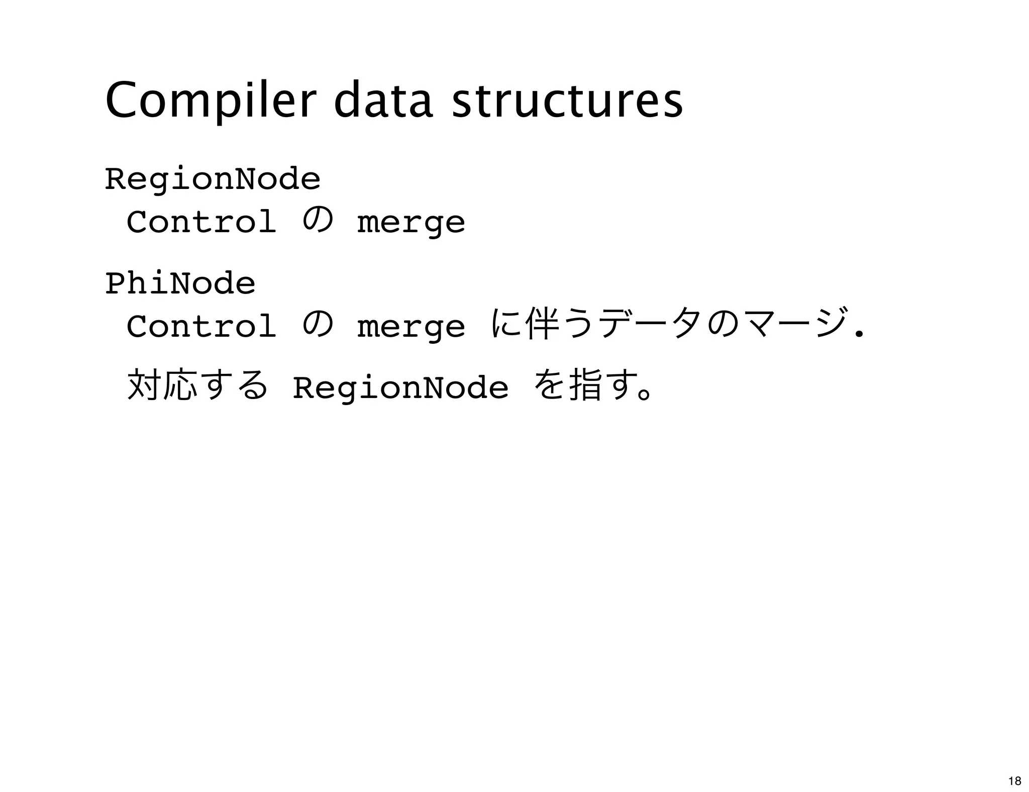Compiler data structures
RegionNode
 Control の merge
PhiNode
 Control の merge に伴うデータのマージ.
対応する RegionNode を指す。




                               18
 