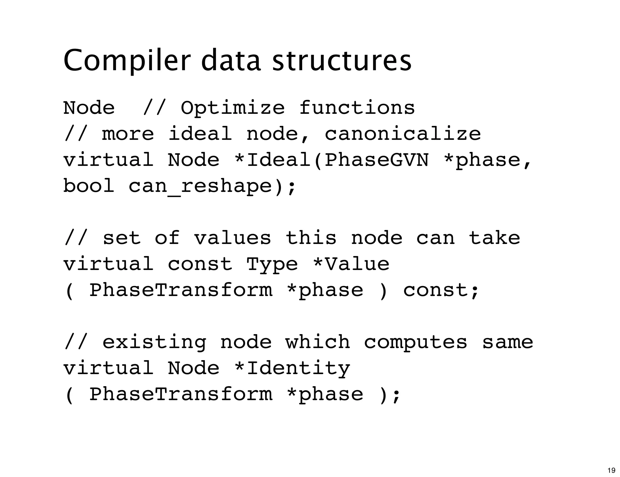 Compiler data structures
Node // Optimize functions
// more ideal node, canonicalize
virtual Node *Ideal(PhaseGVN *phase,
bool can_reshape);

// set of values this node can take
virtual const Type *Value
( PhaseTransform *phase ) const;

// existing node which computes same
virtual Node *Identity
( PhaseTransform *phase );


                                       19
 