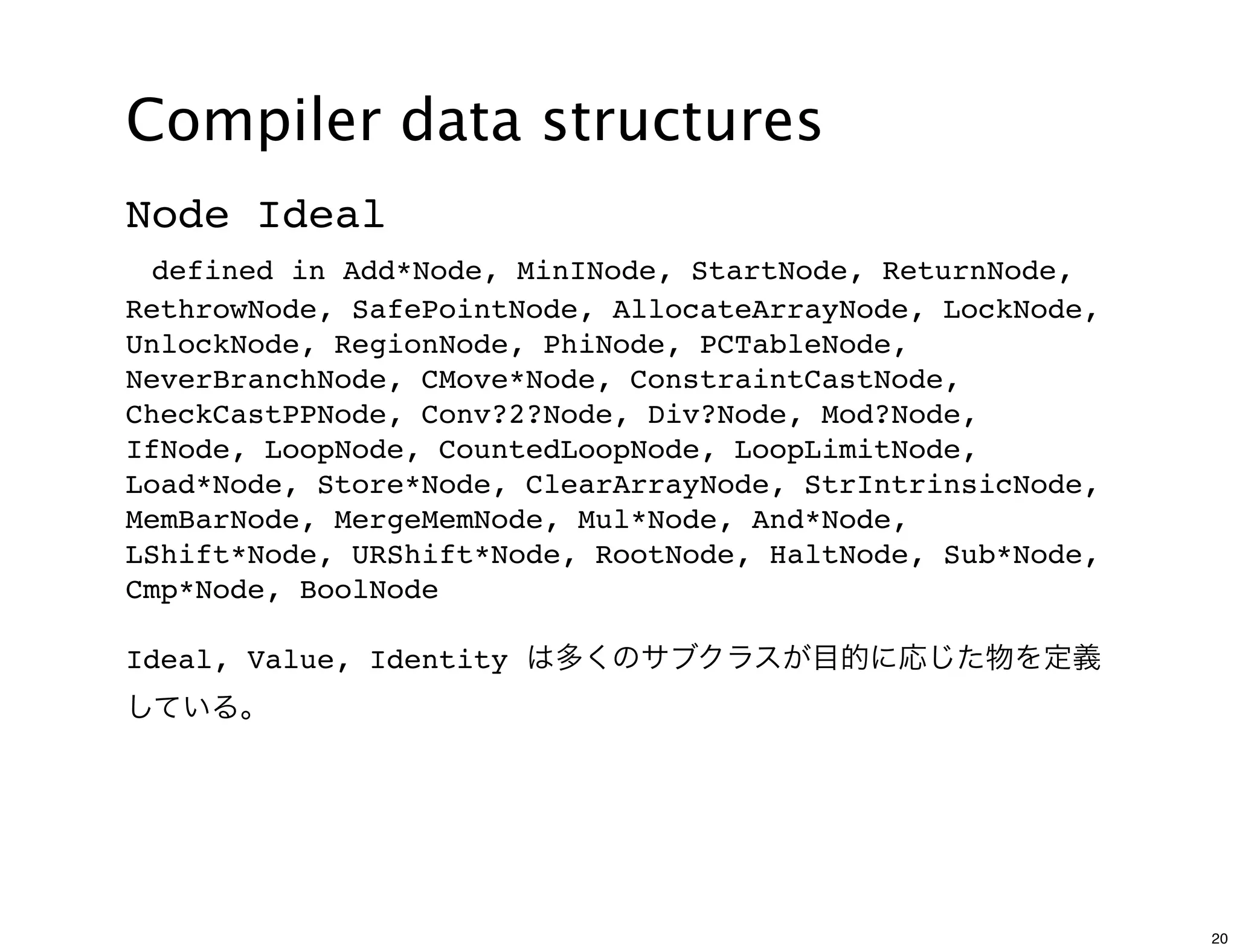 Compiler data structures
Node Ideal
 defined in Add*Node, MinINode, StartNode, ReturnNode,
RethrowNode, SafePointNode, AllocateArrayNode, LockNode,
UnlockNode, RegionNode, PhiNode, PCTableNode,
NeverBranchNode, CMove*Node, ConstraintCastNode,
CheckCastPPNode, Conv?2?Node, Div?Node, Mod?Node,
IfNode, LoopNode, CountedLoopNode, LoopLimitNode,
Load*Node, Store*Node, ClearArrayNode, StrIntrinsicNode,
MemBarNode, MergeMemNode, Mul*Node, And*Node,
LShift*Node, URShift*Node, RootNode, HaltNode, Sub*Node,
Cmp*Node, BoolNode

Ideal, Value, Identity は多くのサブクラスが目的に応じた物を定義
している。




                                                           20
 