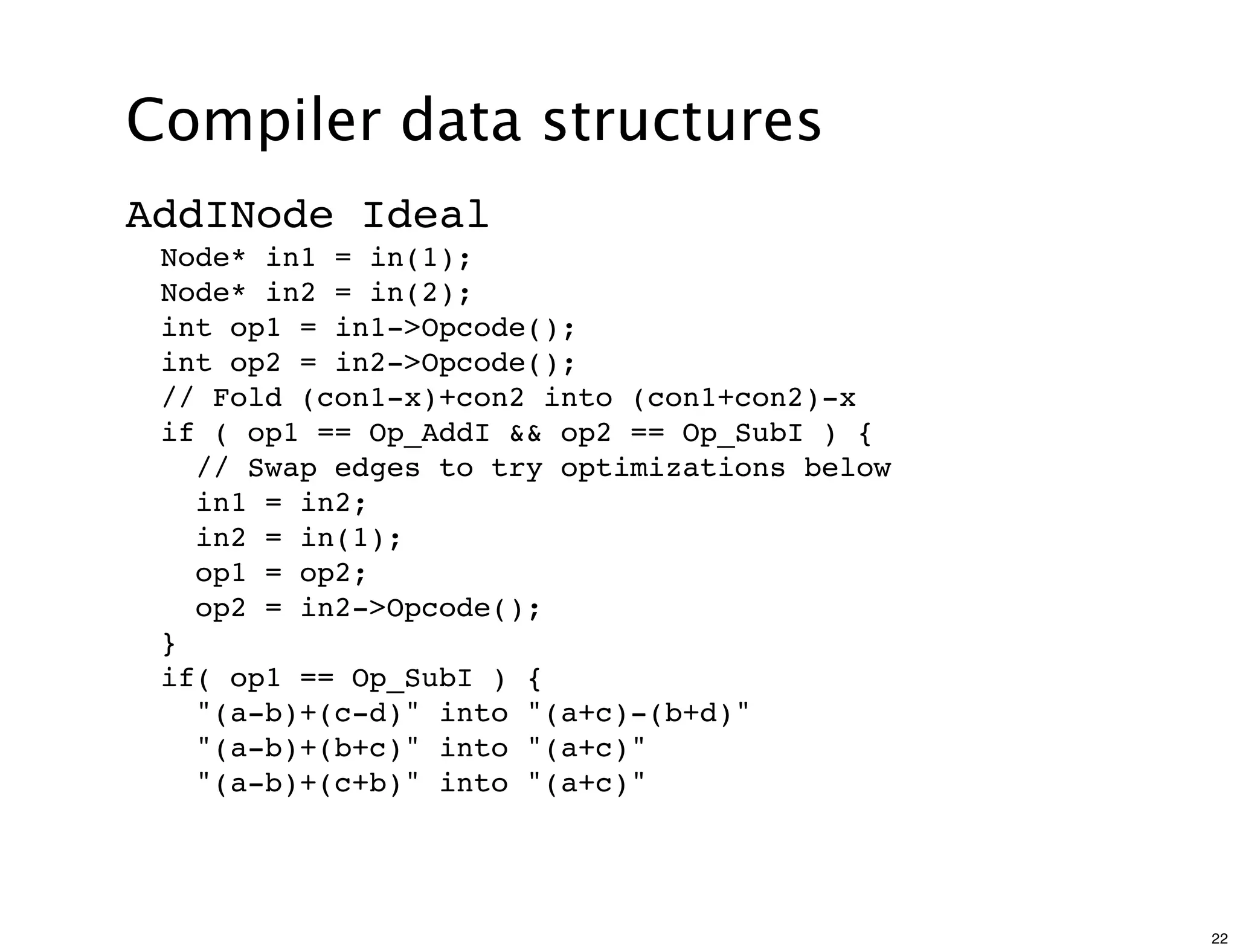 Compiler data structures
AddINode Ideal
 Node* in1 = in(1);
 Node* in2 = in(2);
 int op1 = in1->Opcode();
 int op2 = in2->Opcode();
 // Fold (con1-x)+con2 into (con1+con2)-x
 if ( op1 == Op_AddI && op2 == Op_SubI ) {
   // Swap edges to try optimizations below
   in1 = in2;
   in2 = in(1);
   op1 = op2;
   op2 = in2->Opcode();
 }
 if( op1 == Op_SubI ) {
   "(a-b)+(c-d)" into "(a+c)-(b+d)"
   "(a-b)+(b+c)" into "(a+c)"
   "(a-b)+(c+b)" into "(a+c)"




                                              22
 