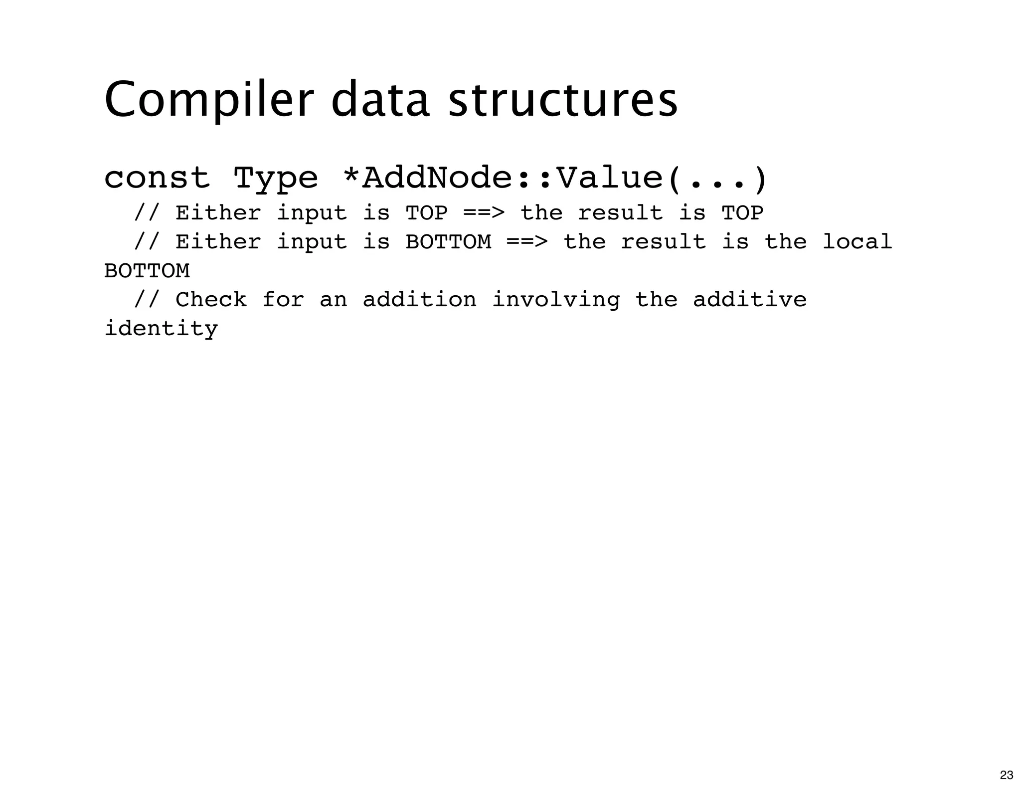Compiler data structures
const Type *AddNode::Value(...)
  // Either input is TOP ==> the result is TOP
  // Either input is BOTTOM ==> the result is the local
BOTTOM
  // Check for an addition involving the additive
identity




                                                          23
 