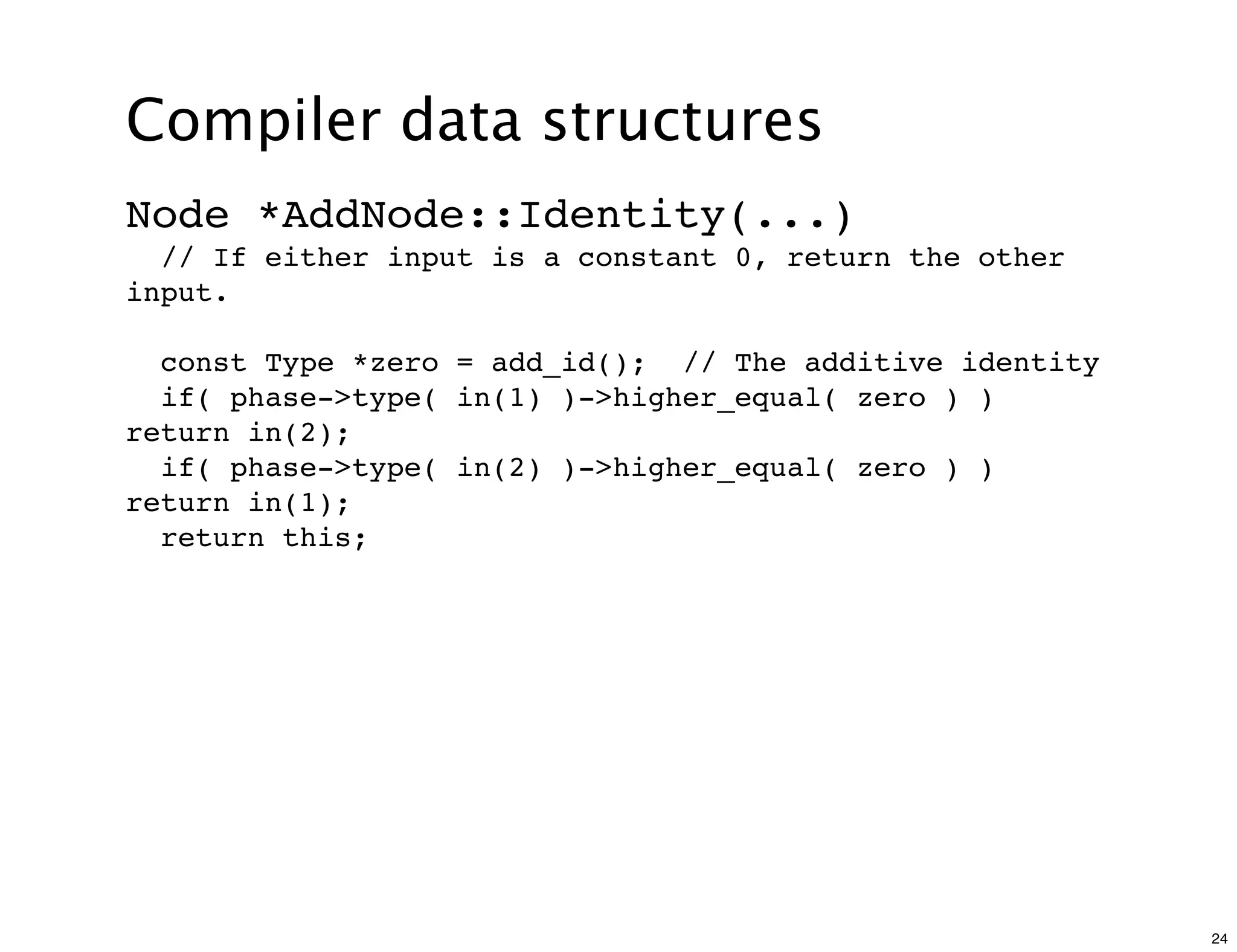 Compiler data structures
Node *AddNode::Identity(...)
  // If either input is a constant 0, return the other
input.

  const Type *zero = add_id(); // The additive identity
  if( phase->type( in(1) )->higher_equal( zero ) )
return in(2);
  if( phase->type( in(2) )->higher_equal( zero ) )
return in(1);
  return this;




                                                          24
 