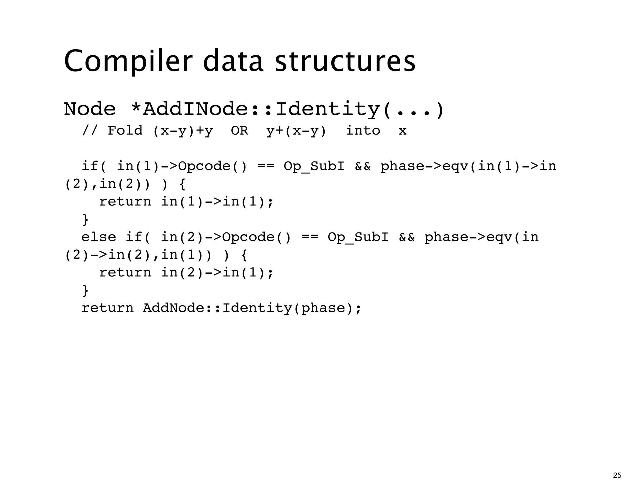 Compiler data structures
Node *AddINode::Identity(...)
  // Fold (x-y)+y   OR   y+(x-y)   into   x

  if( in(1)->Opcode() == Op_SubI && phase->eqv(in(1)->in
(2),in(2)) ) {
    return in(1)->in(1);
  }
  else if( in(2)->Opcode() == Op_SubI && phase->eqv(in
(2)->in(2),in(1)) ) {
    return in(2)->in(1);
  }
  return AddNode::Identity(phase);




                                                           25
 